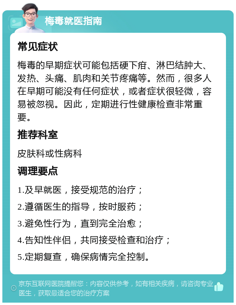 梅毒就医指南 常见症状 梅毒的早期症状可能包括硬下疳、淋巴结肿大、发热、头痛、肌肉和关节疼痛等。然而，很多人在早期可能没有任何症状，或者症状很轻微，容易被忽视。因此，定期进行性健康检查非常重要。 推荐科室 皮肤科或性病科 调理要点 1.及早就医，接受规范的治疗； 2.遵循医生的指导，按时服药； 3.避免性行为，直到完全治愈； 4.告知性伴侣，共同接受检查和治疗； 5.定期复查，确保病情完全控制。