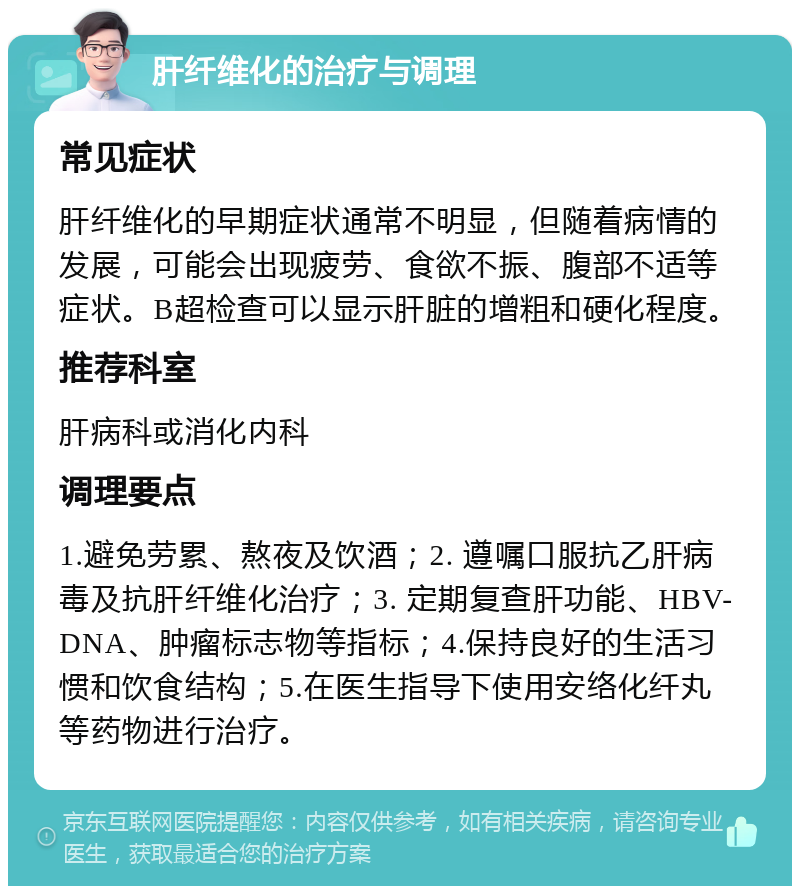 肝纤维化的治疗与调理 常见症状 肝纤维化的早期症状通常不明显，但随着病情的发展，可能会出现疲劳、食欲不振、腹部不适等症状。B超检查可以显示肝脏的增粗和硬化程度。 推荐科室 肝病科或消化内科 调理要点 1.避免劳累、熬夜及饮酒；2. 遵嘱口服抗乙肝病毒及抗肝纤维化治疗；3. 定期复查肝功能、HBV-DNA、肿瘤标志物等指标；4.保持良好的生活习惯和饮食结构；5.在医生指导下使用安络化纤丸等药物进行治疗。