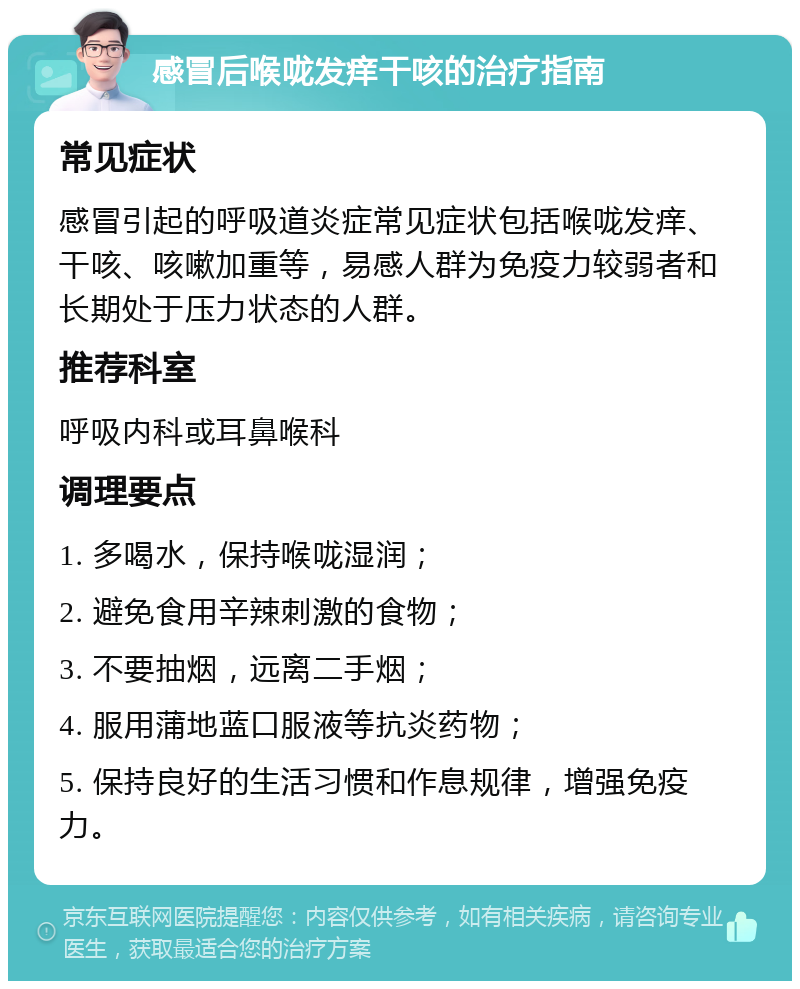 感冒后喉咙发痒干咳的治疗指南 常见症状 感冒引起的呼吸道炎症常见症状包括喉咙发痒、干咳、咳嗽加重等，易感人群为免疫力较弱者和长期处于压力状态的人群。 推荐科室 呼吸内科或耳鼻喉科 调理要点 1. 多喝水，保持喉咙湿润； 2. 避免食用辛辣刺激的食物； 3. 不要抽烟，远离二手烟； 4. 服用蒲地蓝口服液等抗炎药物； 5. 保持良好的生活习惯和作息规律，增强免疫力。