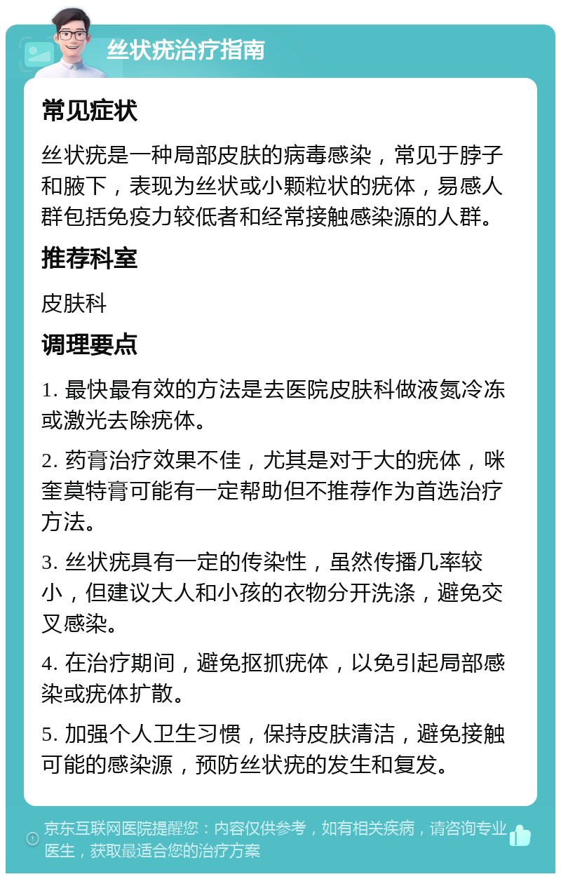 丝状疣治疗指南 常见症状 丝状疣是一种局部皮肤的病毒感染，常见于脖子和腋下，表现为丝状或小颗粒状的疣体，易感人群包括免疫力较低者和经常接触感染源的人群。 推荐科室 皮肤科 调理要点 1. 最快最有效的方法是去医院皮肤科做液氮冷冻或激光去除疣体。 2. 药膏治疗效果不佳，尤其是对于大的疣体，咪奎莫特膏可能有一定帮助但不推荐作为首选治疗方法。 3. 丝状疣具有一定的传染性，虽然传播几率较小，但建议大人和小孩的衣物分开洗涤，避免交叉感染。 4. 在治疗期间，避免抠抓疣体，以免引起局部感染或疣体扩散。 5. 加强个人卫生习惯，保持皮肤清洁，避免接触可能的感染源，预防丝状疣的发生和复发。