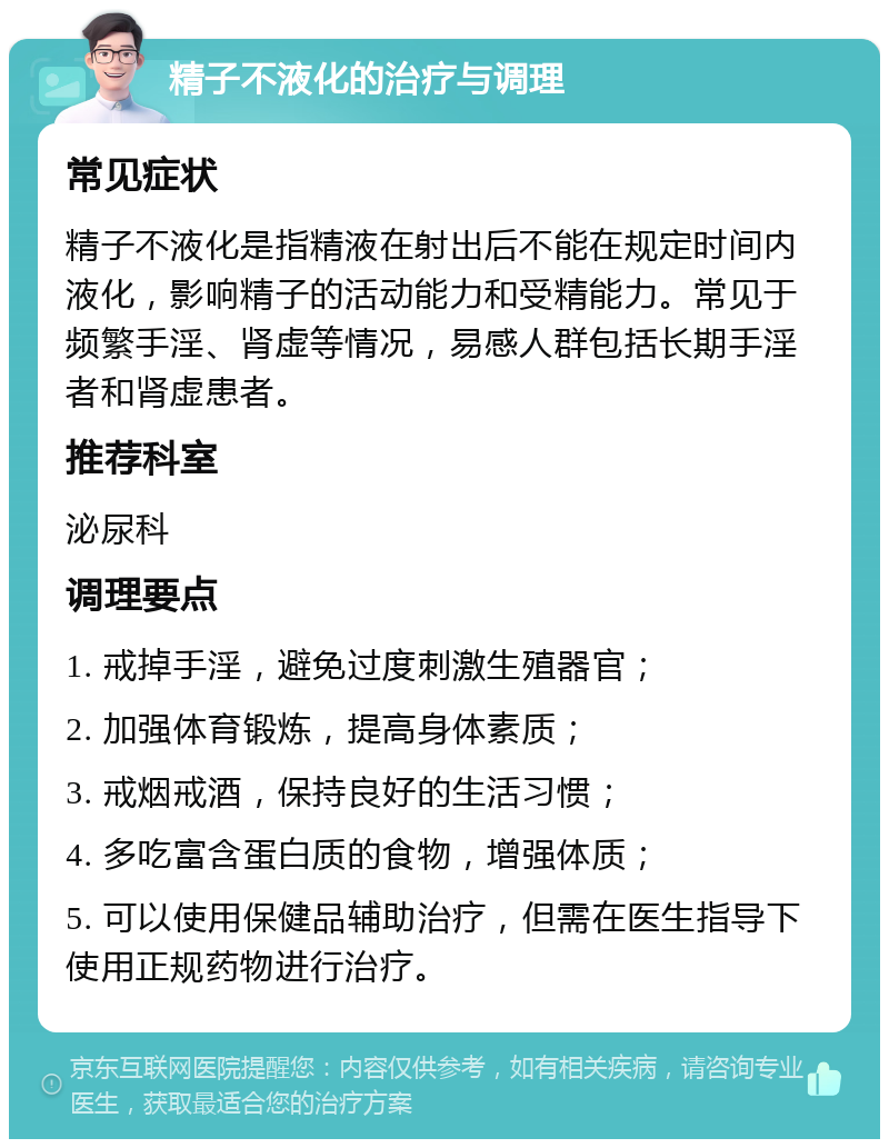 精子不液化的治疗与调理 常见症状 精子不液化是指精液在射出后不能在规定时间内液化，影响精子的活动能力和受精能力。常见于频繁手淫、肾虚等情况，易感人群包括长期手淫者和肾虚患者。 推荐科室 泌尿科 调理要点 1. 戒掉手淫，避免过度刺激生殖器官； 2. 加强体育锻炼，提高身体素质； 3. 戒烟戒酒，保持良好的生活习惯； 4. 多吃富含蛋白质的食物，增强体质； 5. 可以使用保健品辅助治疗，但需在医生指导下使用正规药物进行治疗。