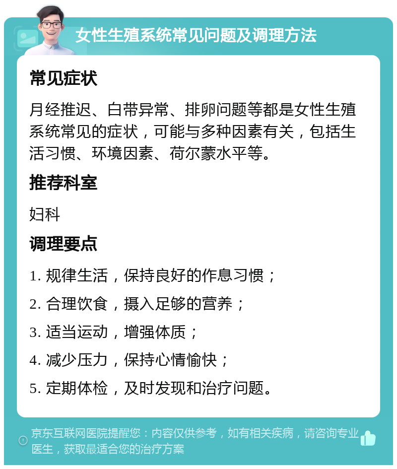 女性生殖系统常见问题及调理方法 常见症状 月经推迟、白带异常、排卵问题等都是女性生殖系统常见的症状，可能与多种因素有关，包括生活习惯、环境因素、荷尔蒙水平等。 推荐科室 妇科 调理要点 1. 规律生活，保持良好的作息习惯； 2. 合理饮食，摄入足够的营养； 3. 适当运动，增强体质； 4. 减少压力，保持心情愉快； 5. 定期体检，及时发现和治疗问题。