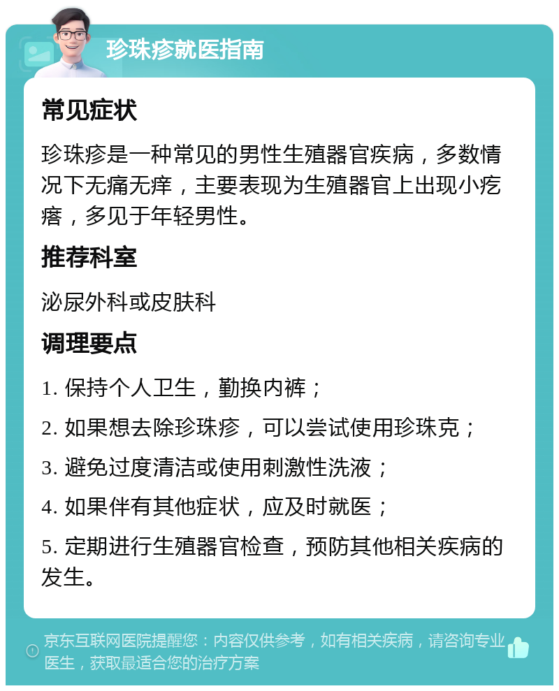 珍珠疹就医指南 常见症状 珍珠疹是一种常见的男性生殖器官疾病，多数情况下无痛无痒，主要表现为生殖器官上出现小疙瘩，多见于年轻男性。 推荐科室 泌尿外科或皮肤科 调理要点 1. 保持个人卫生，勤换内裤； 2. 如果想去除珍珠疹，可以尝试使用珍珠克； 3. 避免过度清洁或使用刺激性洗液； 4. 如果伴有其他症状，应及时就医； 5. 定期进行生殖器官检查，预防其他相关疾病的发生。