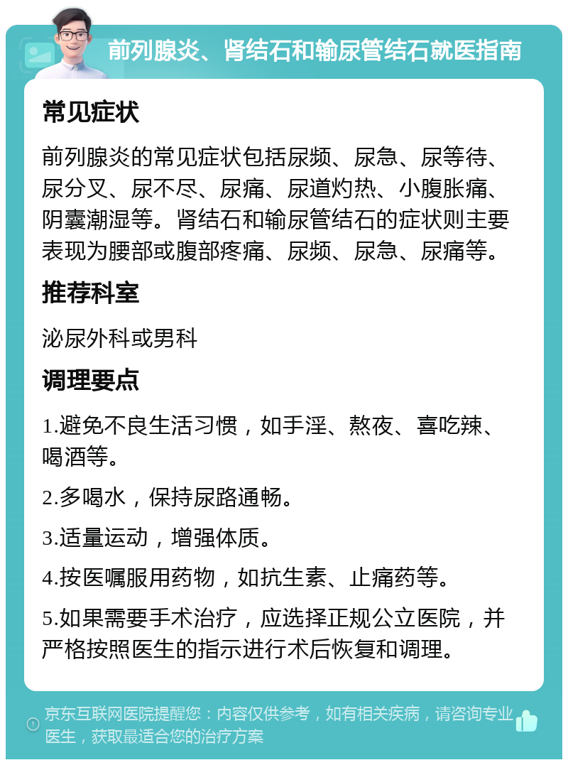 前列腺炎、肾结石和输尿管结石就医指南 常见症状 前列腺炎的常见症状包括尿频、尿急、尿等待、尿分叉、尿不尽、尿痛、尿道灼热、小腹胀痛、阴囊潮湿等。肾结石和输尿管结石的症状则主要表现为腰部或腹部疼痛、尿频、尿急、尿痛等。 推荐科室 泌尿外科或男科 调理要点 1.避免不良生活习惯，如手淫、熬夜、喜吃辣、喝酒等。 2.多喝水，保持尿路通畅。 3.适量运动，增强体质。 4.按医嘱服用药物，如抗生素、止痛药等。 5.如果需要手术治疗，应选择正规公立医院，并严格按照医生的指示进行术后恢复和调理。