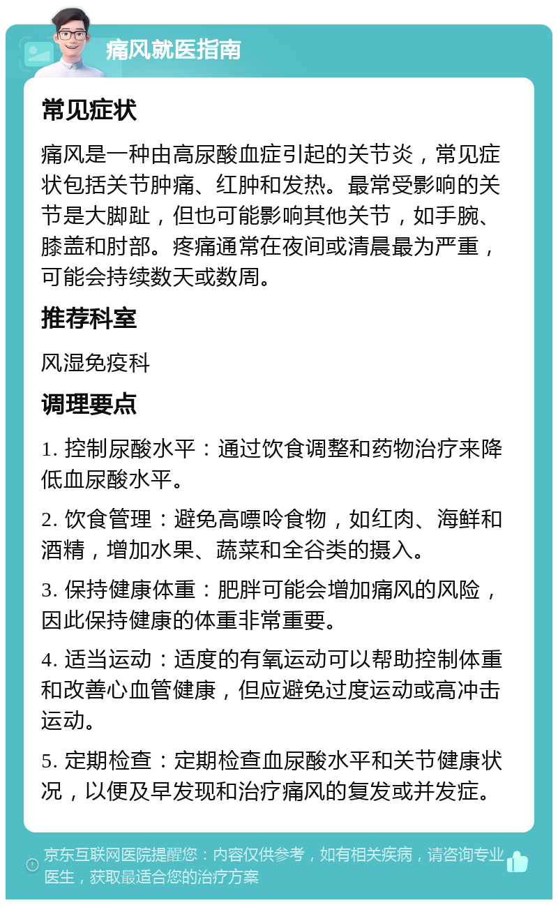 痛风就医指南 常见症状 痛风是一种由高尿酸血症引起的关节炎，常见症状包括关节肿痛、红肿和发热。最常受影响的关节是大脚趾，但也可能影响其他关节，如手腕、膝盖和肘部。疼痛通常在夜间或清晨最为严重，可能会持续数天或数周。 推荐科室 风湿免疫科 调理要点 1. 控制尿酸水平：通过饮食调整和药物治疗来降低血尿酸水平。 2. 饮食管理：避免高嘌呤食物，如红肉、海鲜和酒精，增加水果、蔬菜和全谷类的摄入。 3. 保持健康体重：肥胖可能会增加痛风的风险，因此保持健康的体重非常重要。 4. 适当运动：适度的有氧运动可以帮助控制体重和改善心血管健康，但应避免过度运动或高冲击运动。 5. 定期检查：定期检查血尿酸水平和关节健康状况，以便及早发现和治疗痛风的复发或并发症。