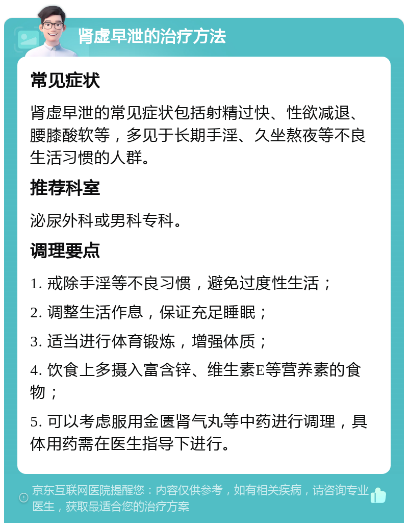 肾虚早泄的治疗方法 常见症状 肾虚早泄的常见症状包括射精过快、性欲减退、腰膝酸软等，多见于长期手淫、久坐熬夜等不良生活习惯的人群。 推荐科室 泌尿外科或男科专科。 调理要点 1. 戒除手淫等不良习惯，避免过度性生活； 2. 调整生活作息，保证充足睡眠； 3. 适当进行体育锻炼，增强体质； 4. 饮食上多摄入富含锌、维生素E等营养素的食物； 5. 可以考虑服用金匮肾气丸等中药进行调理，具体用药需在医生指导下进行。