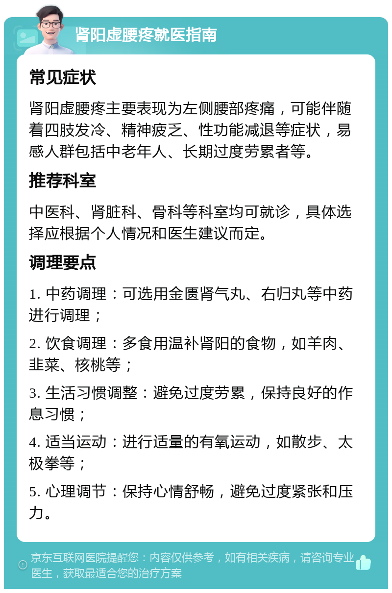 肾阳虚腰疼就医指南 常见症状 肾阳虚腰疼主要表现为左侧腰部疼痛，可能伴随着四肢发冷、精神疲乏、性功能减退等症状，易感人群包括中老年人、长期过度劳累者等。 推荐科室 中医科、肾脏科、骨科等科室均可就诊，具体选择应根据个人情况和医生建议而定。 调理要点 1. 中药调理：可选用金匮肾气丸、右归丸等中药进行调理； 2. 饮食调理：多食用温补肾阳的食物，如羊肉、韭菜、核桃等； 3. 生活习惯调整：避免过度劳累，保持良好的作息习惯； 4. 适当运动：进行适量的有氧运动，如散步、太极拳等； 5. 心理调节：保持心情舒畅，避免过度紧张和压力。