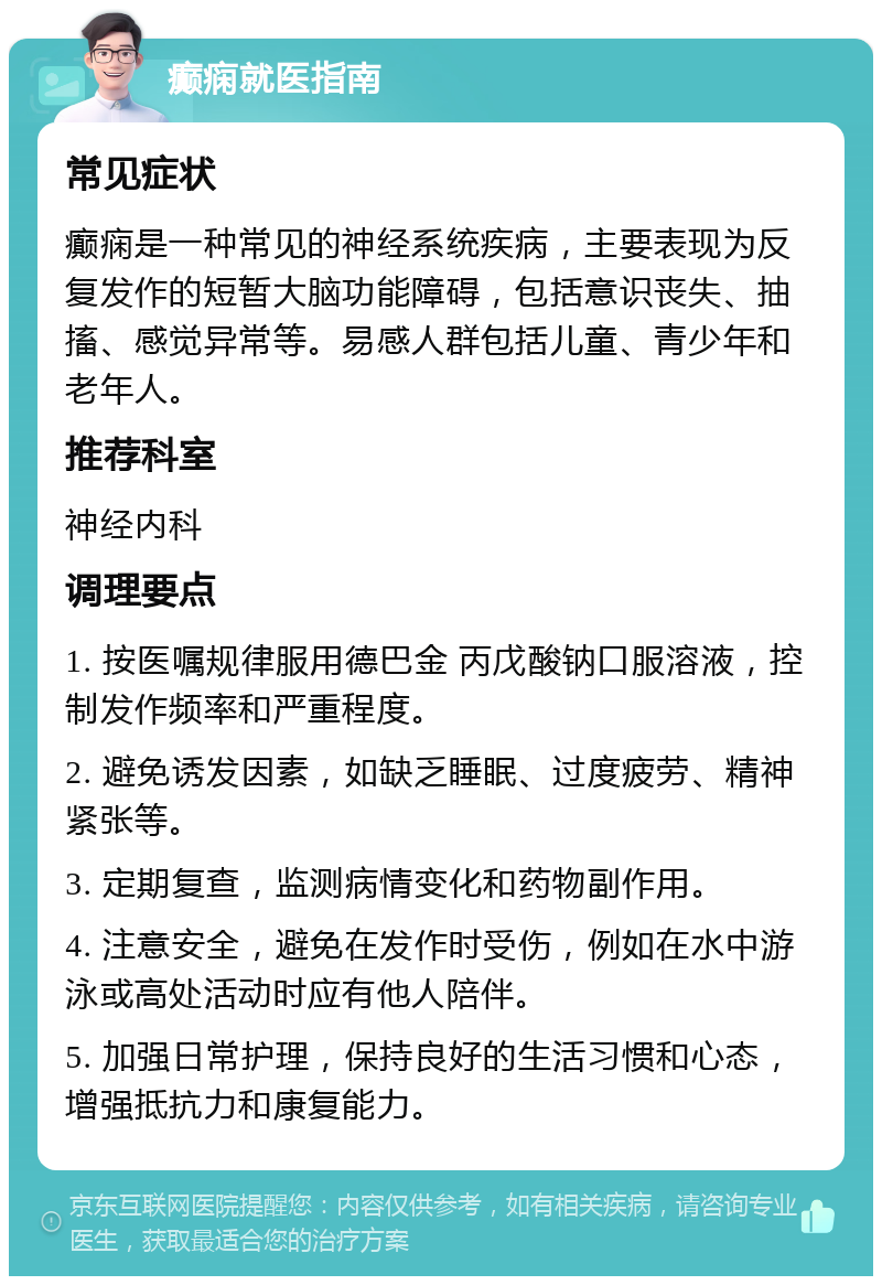 癫痫就医指南 常见症状 癫痫是一种常见的神经系统疾病，主要表现为反复发作的短暂大脑功能障碍，包括意识丧失、抽搐、感觉异常等。易感人群包括儿童、青少年和老年人。 推荐科室 神经内科 调理要点 1. 按医嘱规律服用德巴金 丙戊酸钠口服溶液，控制发作频率和严重程度。 2. 避免诱发因素，如缺乏睡眠、过度疲劳、精神紧张等。 3. 定期复查，监测病情变化和药物副作用。 4. 注意安全，避免在发作时受伤，例如在水中游泳或高处活动时应有他人陪伴。 5. 加强日常护理，保持良好的生活习惯和心态，增强抵抗力和康复能力。