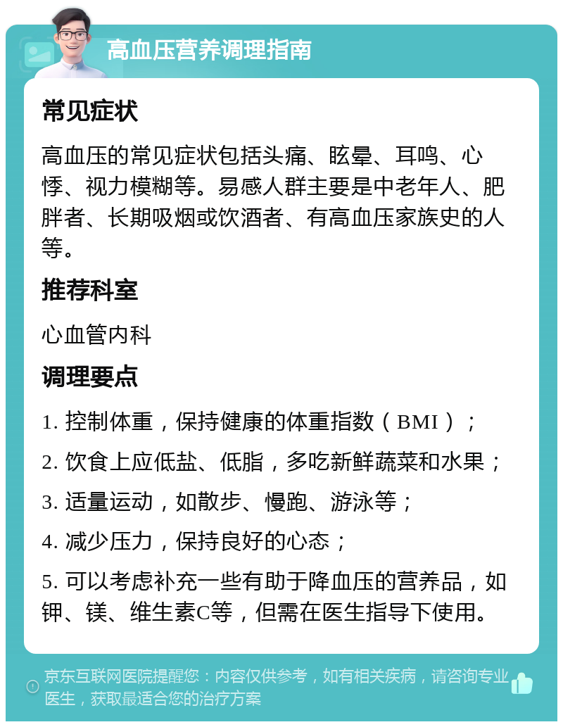 高血压营养调理指南 常见症状 高血压的常见症状包括头痛、眩晕、耳鸣、心悸、视力模糊等。易感人群主要是中老年人、肥胖者、长期吸烟或饮酒者、有高血压家族史的人等。 推荐科室 心血管内科 调理要点 1. 控制体重，保持健康的体重指数（BMI）； 2. 饮食上应低盐、低脂，多吃新鲜蔬菜和水果； 3. 适量运动，如散步、慢跑、游泳等； 4. 减少压力，保持良好的心态； 5. 可以考虑补充一些有助于降血压的营养品，如钾、镁、维生素C等，但需在医生指导下使用。