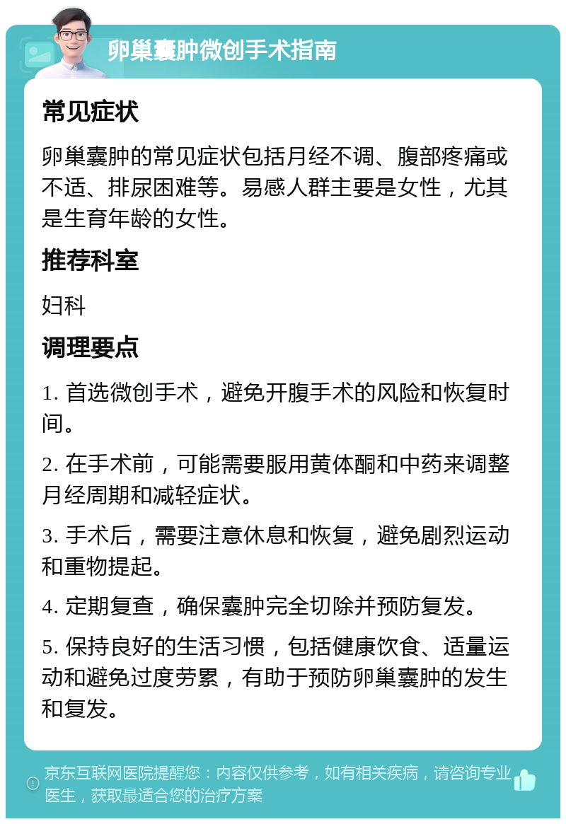 卵巢囊肿微创手术指南 常见症状 卵巢囊肿的常见症状包括月经不调、腹部疼痛或不适、排尿困难等。易感人群主要是女性，尤其是生育年龄的女性。 推荐科室 妇科 调理要点 1. 首选微创手术，避免开腹手术的风险和恢复时间。 2. 在手术前，可能需要服用黄体酮和中药来调整月经周期和减轻症状。 3. 手术后，需要注意休息和恢复，避免剧烈运动和重物提起。 4. 定期复查，确保囊肿完全切除并预防复发。 5. 保持良好的生活习惯，包括健康饮食、适量运动和避免过度劳累，有助于预防卵巢囊肿的发生和复发。