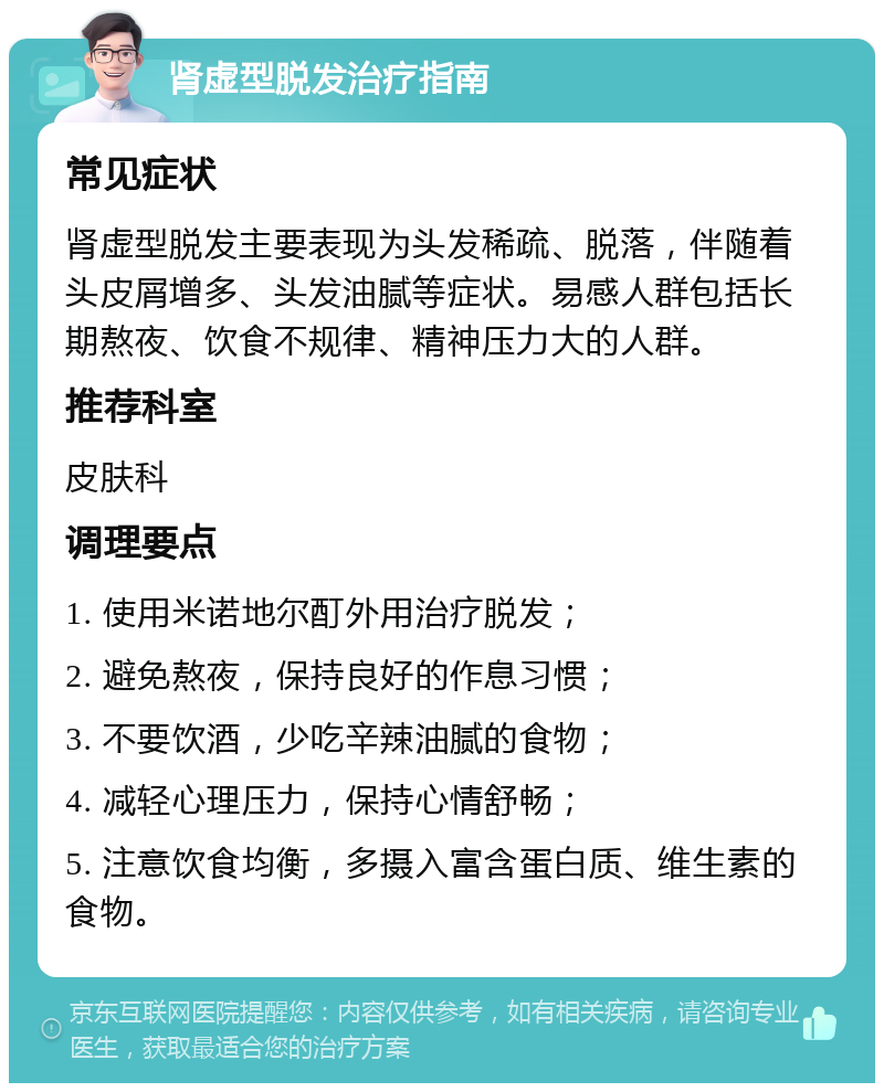 肾虚型脱发治疗指南 常见症状 肾虚型脱发主要表现为头发稀疏、脱落，伴随着头皮屑增多、头发油腻等症状。易感人群包括长期熬夜、饮食不规律、精神压力大的人群。 推荐科室 皮肤科 调理要点 1. 使用米诺地尔酊外用治疗脱发； 2. 避免熬夜，保持良好的作息习惯； 3. 不要饮酒，少吃辛辣油腻的食物； 4. 减轻心理压力，保持心情舒畅； 5. 注意饮食均衡，多摄入富含蛋白质、维生素的食物。