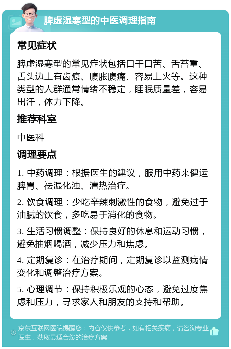 脾虚湿寒型的中医调理指南 常见症状 脾虚湿寒型的常见症状包括口干口苦、舌苔重、舌头边上有齿痕、腹胀腹痛、容易上火等。这种类型的人群通常情绪不稳定，睡眠质量差，容易出汗，体力下降。 推荐科室 中医科 调理要点 1. 中药调理：根据医生的建议，服用中药来健运脾胃、祛湿化浊、清热治疗。 2. 饮食调理：少吃辛辣刺激性的食物，避免过于油腻的饮食，多吃易于消化的食物。 3. 生活习惯调整：保持良好的休息和运动习惯，避免抽烟喝酒，减少压力和焦虑。 4. 定期复诊：在治疗期间，定期复诊以监测病情变化和调整治疗方案。 5. 心理调节：保持积极乐观的心态，避免过度焦虑和压力，寻求家人和朋友的支持和帮助。