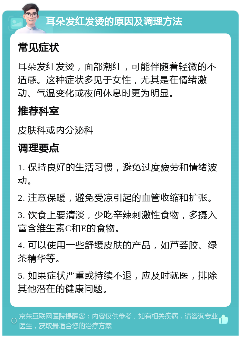 耳朵发红发烫的原因及调理方法 常见症状 耳朵发红发烫，面部潮红，可能伴随着轻微的不适感。这种症状多见于女性，尤其是在情绪激动、气温变化或夜间休息时更为明显。 推荐科室 皮肤科或内分泌科 调理要点 1. 保持良好的生活习惯，避免过度疲劳和情绪波动。 2. 注意保暖，避免受凉引起的血管收缩和扩张。 3. 饮食上要清淡，少吃辛辣刺激性食物，多摄入富含维生素C和E的食物。 4. 可以使用一些舒缓皮肤的产品，如芦荟胶、绿茶精华等。 5. 如果症状严重或持续不退，应及时就医，排除其他潜在的健康问题。