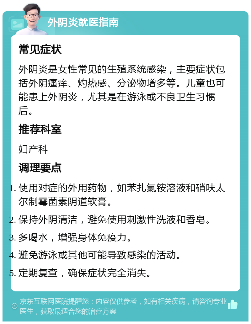 外阴炎就医指南 常见症状 外阴炎是女性常见的生殖系统感染，主要症状包括外阴瘙痒、灼热感、分泌物增多等。儿童也可能患上外阴炎，尤其是在游泳或不良卫生习惯后。 推荐科室 妇产科 调理要点 使用对症的外用药物，如苯扎氯铵溶液和硝呋太尔制霉菌素阴道软膏。 保持外阴清洁，避免使用刺激性洗液和香皂。 多喝水，增强身体免疫力。 避免游泳或其他可能导致感染的活动。 定期复查，确保症状完全消失。