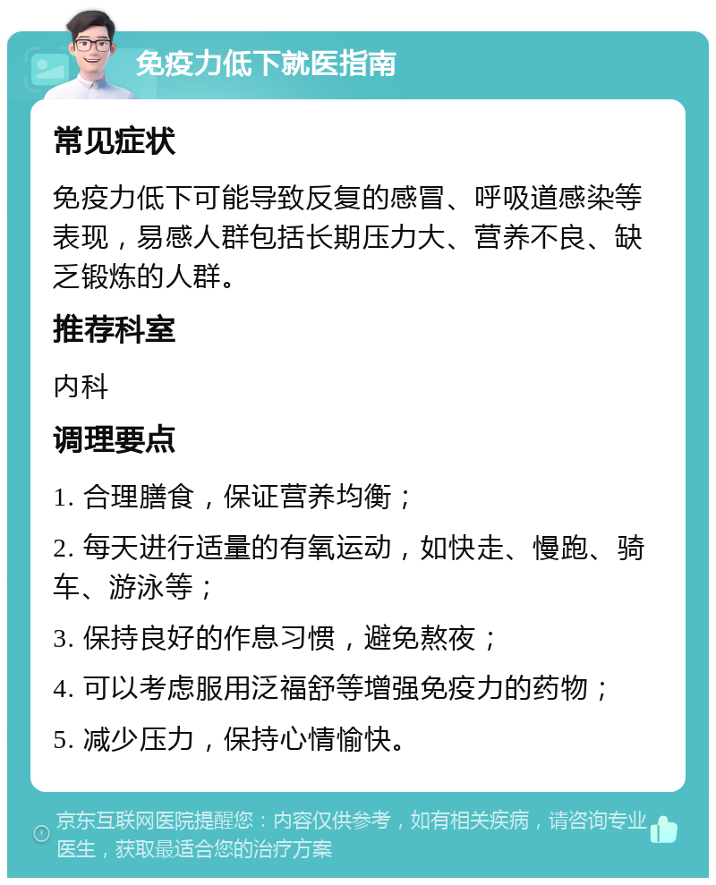 免疫力低下就医指南 常见症状 免疫力低下可能导致反复的感冒、呼吸道感染等表现，易感人群包括长期压力大、营养不良、缺乏锻炼的人群。 推荐科室 内科 调理要点 1. 合理膳食，保证营养均衡； 2. 每天进行适量的有氧运动，如快走、慢跑、骑车、游泳等； 3. 保持良好的作息习惯，避免熬夜； 4. 可以考虑服用泛福舒等增强免疫力的药物； 5. 减少压力，保持心情愉快。