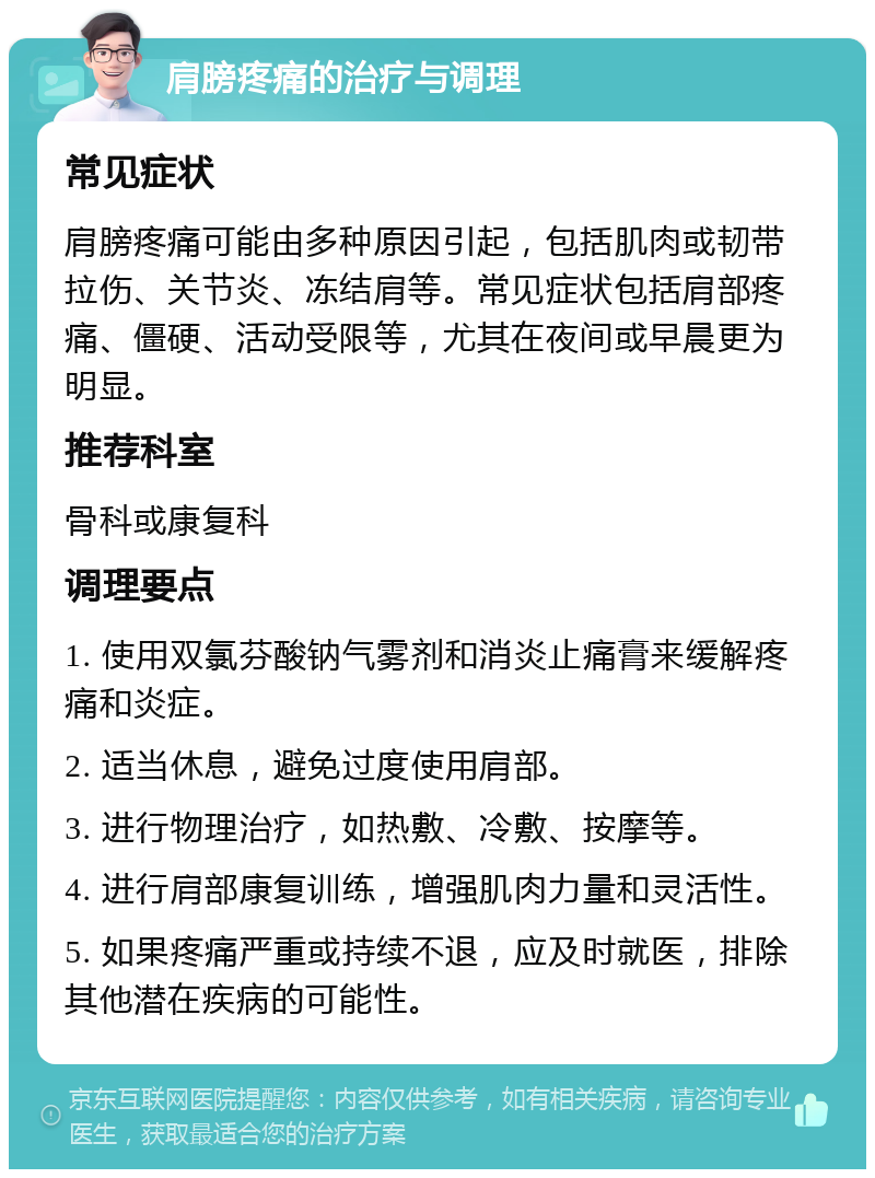 肩膀疼痛的治疗与调理 常见症状 肩膀疼痛可能由多种原因引起，包括肌肉或韧带拉伤、关节炎、冻结肩等。常见症状包括肩部疼痛、僵硬、活动受限等，尤其在夜间或早晨更为明显。 推荐科室 骨科或康复科 调理要点 1. 使用双氯芬酸钠气雾剂和消炎止痛膏来缓解疼痛和炎症。 2. 适当休息，避免过度使用肩部。 3. 进行物理治疗，如热敷、冷敷、按摩等。 4. 进行肩部康复训练，增强肌肉力量和灵活性。 5. 如果疼痛严重或持续不退，应及时就医，排除其他潜在疾病的可能性。