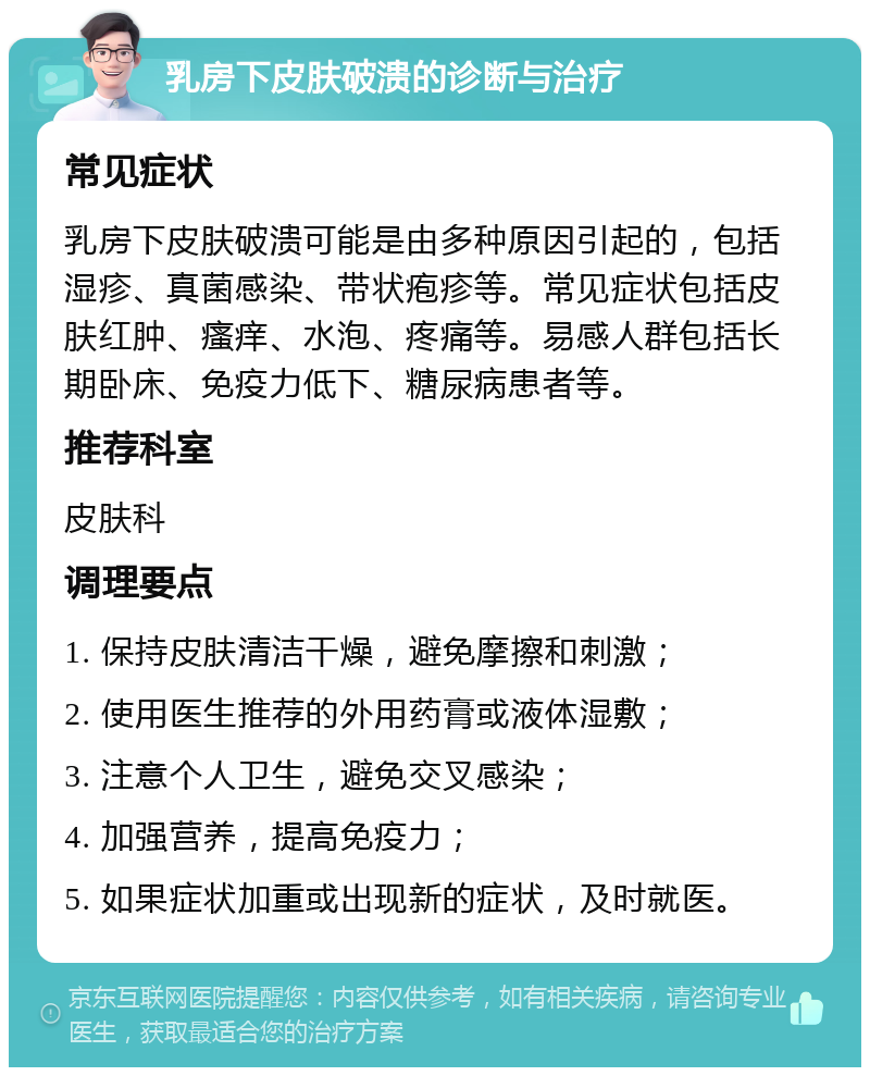 乳房下皮肤破溃的诊断与治疗 常见症状 乳房下皮肤破溃可能是由多种原因引起的，包括湿疹、真菌感染、带状疱疹等。常见症状包括皮肤红肿、瘙痒、水泡、疼痛等。易感人群包括长期卧床、免疫力低下、糖尿病患者等。 推荐科室 皮肤科 调理要点 1. 保持皮肤清洁干燥，避免摩擦和刺激； 2. 使用医生推荐的外用药膏或液体湿敷； 3. 注意个人卫生，避免交叉感染； 4. 加强营养，提高免疫力； 5. 如果症状加重或出现新的症状，及时就医。