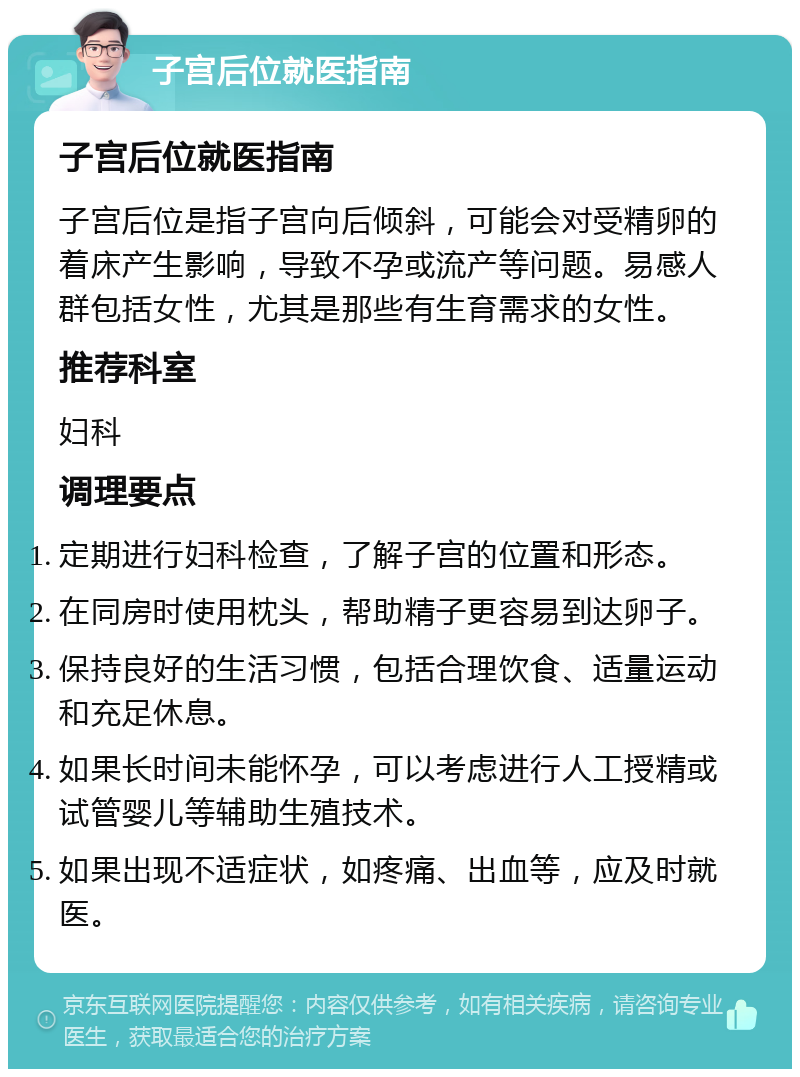 子宫后位就医指南 子宫后位就医指南 子宫后位是指子宫向后倾斜，可能会对受精卵的着床产生影响，导致不孕或流产等问题。易感人群包括女性，尤其是那些有生育需求的女性。 推荐科室 妇科 调理要点 定期进行妇科检查，了解子宫的位置和形态。 在同房时使用枕头，帮助精子更容易到达卵子。 保持良好的生活习惯，包括合理饮食、适量运动和充足休息。 如果长时间未能怀孕，可以考虑进行人工授精或试管婴儿等辅助生殖技术。 如果出现不适症状，如疼痛、出血等，应及时就医。