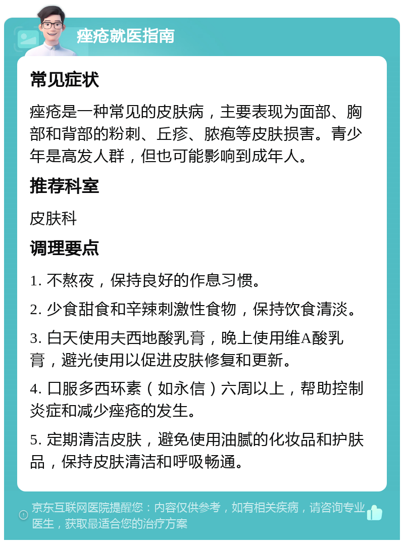 痤疮就医指南 常见症状 痤疮是一种常见的皮肤病，主要表现为面部、胸部和背部的粉刺、丘疹、脓疱等皮肤损害。青少年是高发人群，但也可能影响到成年人。 推荐科室 皮肤科 调理要点 1. 不熬夜，保持良好的作息习惯。 2. 少食甜食和辛辣刺激性食物，保持饮食清淡。 3. 白天使用夫西地酸乳膏，晚上使用维A酸乳膏，避光使用以促进皮肤修复和更新。 4. 口服多西环素（如永信）六周以上，帮助控制炎症和减少痤疮的发生。 5. 定期清洁皮肤，避免使用油腻的化妆品和护肤品，保持皮肤清洁和呼吸畅通。