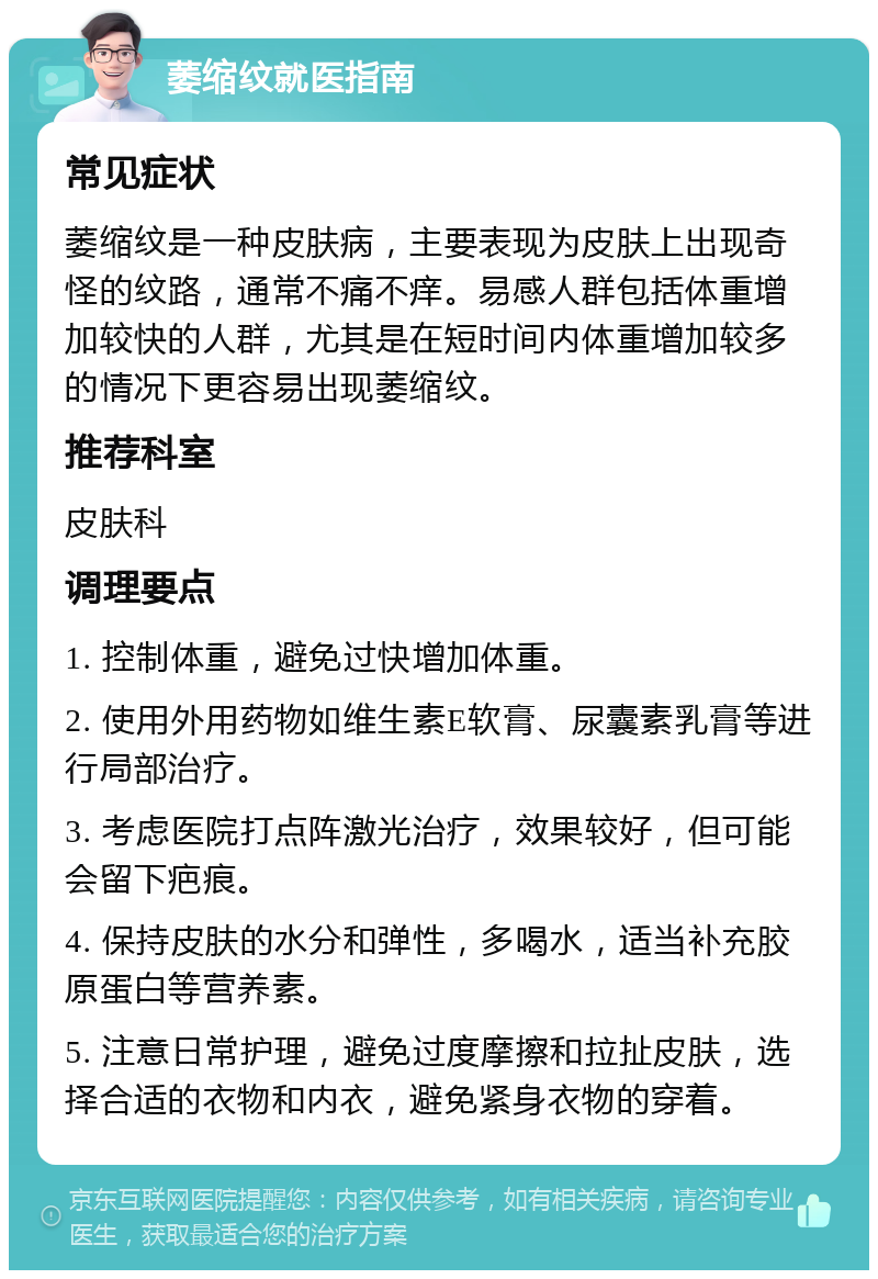 萎缩纹就医指南 常见症状 萎缩纹是一种皮肤病，主要表现为皮肤上出现奇怪的纹路，通常不痛不痒。易感人群包括体重增加较快的人群，尤其是在短时间内体重增加较多的情况下更容易出现萎缩纹。 推荐科室 皮肤科 调理要点 1. 控制体重，避免过快增加体重。 2. 使用外用药物如维生素E软膏、尿囊素乳膏等进行局部治疗。 3. 考虑医院打点阵激光治疗，效果较好，但可能会留下疤痕。 4. 保持皮肤的水分和弹性，多喝水，适当补充胶原蛋白等营养素。 5. 注意日常护理，避免过度摩擦和拉扯皮肤，选择合适的衣物和内衣，避免紧身衣物的穿着。