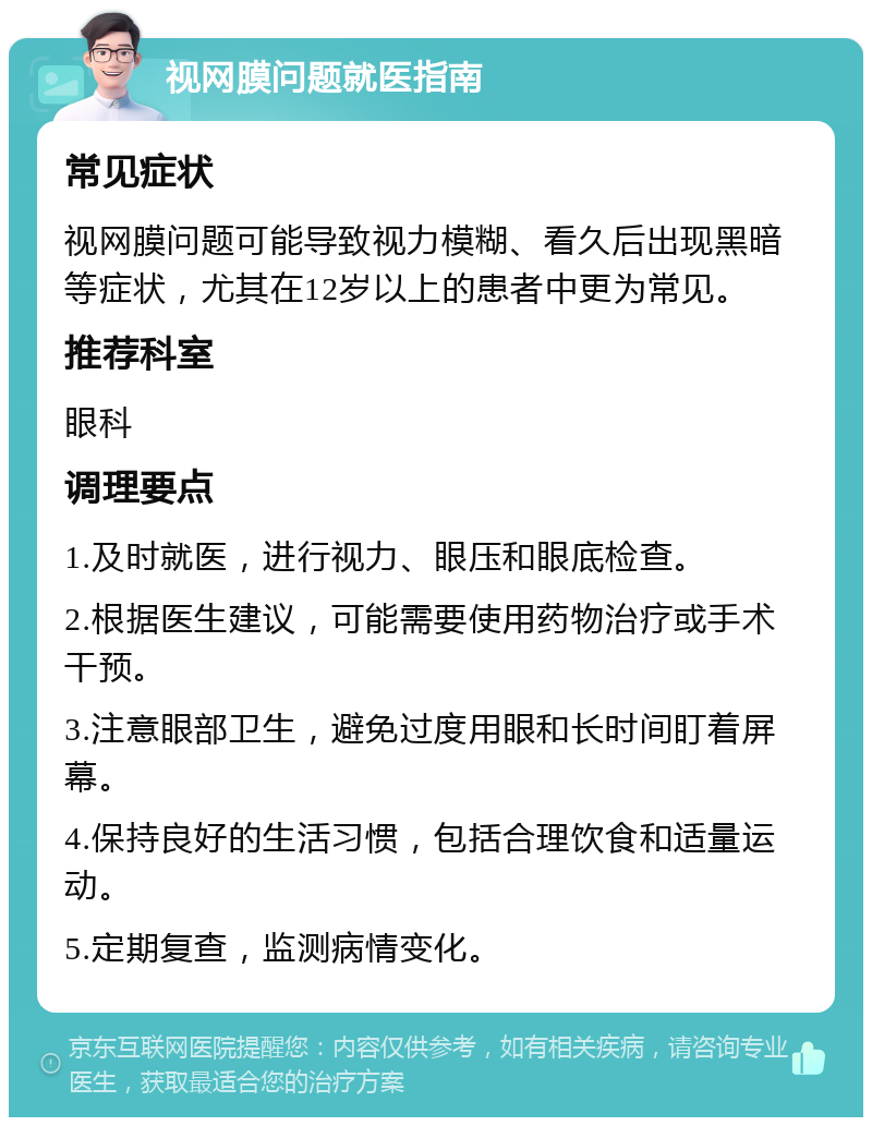 视网膜问题就医指南 常见症状 视网膜问题可能导致视力模糊、看久后出现黑暗等症状，尤其在12岁以上的患者中更为常见。 推荐科室 眼科 调理要点 1.及时就医，进行视力、眼压和眼底检查。 2.根据医生建议，可能需要使用药物治疗或手术干预。 3.注意眼部卫生，避免过度用眼和长时间盯着屏幕。 4.保持良好的生活习惯，包括合理饮食和适量运动。 5.定期复查，监测病情变化。