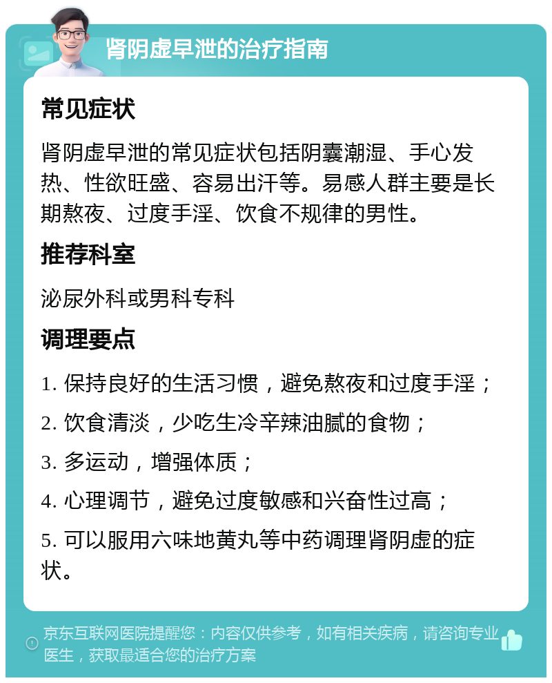 肾阴虚早泄的治疗指南 常见症状 肾阴虚早泄的常见症状包括阴囊潮湿、手心发热、性欲旺盛、容易出汗等。易感人群主要是长期熬夜、过度手淫、饮食不规律的男性。 推荐科室 泌尿外科或男科专科 调理要点 1. 保持良好的生活习惯，避免熬夜和过度手淫； 2. 饮食清淡，少吃生冷辛辣油腻的食物； 3. 多运动，增强体质； 4. 心理调节，避免过度敏感和兴奋性过高； 5. 可以服用六味地黄丸等中药调理肾阴虚的症状。