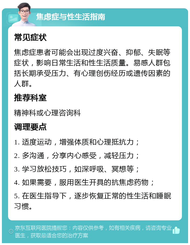 焦虑症与性生活指南 常见症状 焦虑症患者可能会出现过度兴奋、抑郁、失眠等症状，影响日常生活和性生活质量。易感人群包括长期承受压力、有心理创伤经历或遗传因素的人群。 推荐科室 精神科或心理咨询科 调理要点 1. 适度运动，增强体质和心理抵抗力； 2. 多沟通，分享内心感受，减轻压力； 3. 学习放松技巧，如深呼吸、冥想等； 4. 如果需要，服用医生开具的抗焦虑药物； 5. 在医生指导下，逐步恢复正常的性生活和睡眠习惯。