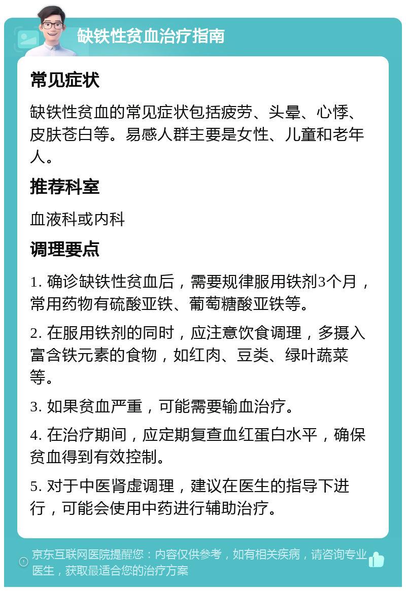 缺铁性贫血治疗指南 常见症状 缺铁性贫血的常见症状包括疲劳、头晕、心悸、皮肤苍白等。易感人群主要是女性、儿童和老年人。 推荐科室 血液科或内科 调理要点 1. 确诊缺铁性贫血后，需要规律服用铁剂3个月，常用药物有硫酸亚铁、葡萄糖酸亚铁等。 2. 在服用铁剂的同时，应注意饮食调理，多摄入富含铁元素的食物，如红肉、豆类、绿叶蔬菜等。 3. 如果贫血严重，可能需要输血治疗。 4. 在治疗期间，应定期复查血红蛋白水平，确保贫血得到有效控制。 5. 对于中医肾虚调理，建议在医生的指导下进行，可能会使用中药进行辅助治疗。