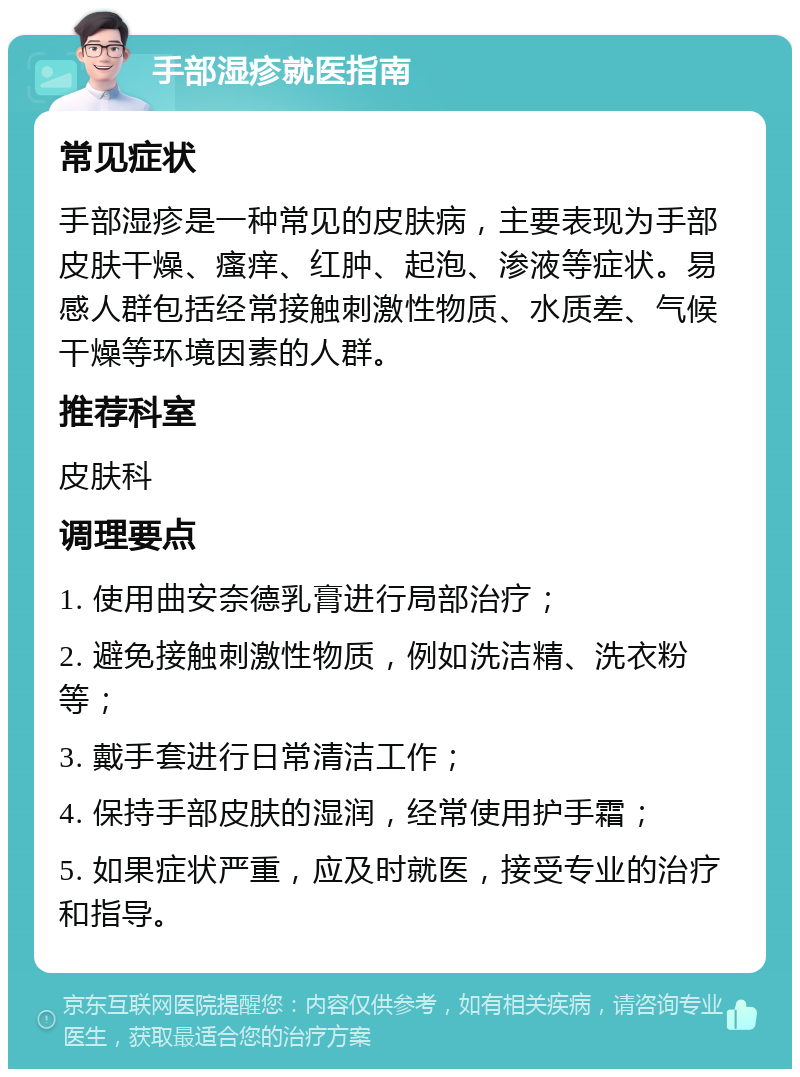 手部湿疹就医指南 常见症状 手部湿疹是一种常见的皮肤病，主要表现为手部皮肤干燥、瘙痒、红肿、起泡、渗液等症状。易感人群包括经常接触刺激性物质、水质差、气候干燥等环境因素的人群。 推荐科室 皮肤科 调理要点 1. 使用曲安奈德乳膏进行局部治疗； 2. 避免接触刺激性物质，例如洗洁精、洗衣粉等； 3. 戴手套进行日常清洁工作； 4. 保持手部皮肤的湿润，经常使用护手霜； 5. 如果症状严重，应及时就医，接受专业的治疗和指导。