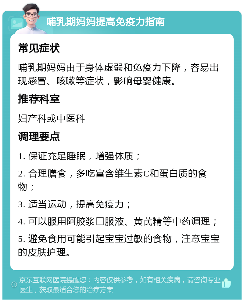 哺乳期妈妈提高免疫力指南 常见症状 哺乳期妈妈由于身体虚弱和免疫力下降，容易出现感冒、咳嗽等症状，影响母婴健康。 推荐科室 妇产科或中医科 调理要点 1. 保证充足睡眠，增强体质； 2. 合理膳食，多吃富含维生素C和蛋白质的食物； 3. 适当运动，提高免疫力； 4. 可以服用阿胶浆口服液、黄芪精等中药调理； 5. 避免食用可能引起宝宝过敏的食物，注意宝宝的皮肤护理。