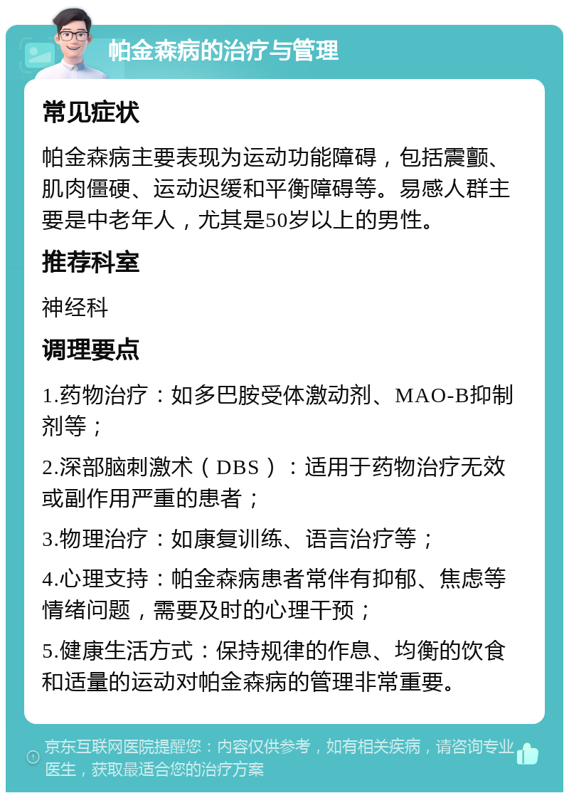 帕金森病的治疗与管理 常见症状 帕金森病主要表现为运动功能障碍，包括震颤、肌肉僵硬、运动迟缓和平衡障碍等。易感人群主要是中老年人，尤其是50岁以上的男性。 推荐科室 神经科 调理要点 1.药物治疗：如多巴胺受体激动剂、MAO-B抑制剂等； 2.深部脑刺激术（DBS）：适用于药物治疗无效或副作用严重的患者； 3.物理治疗：如康复训练、语言治疗等； 4.心理支持：帕金森病患者常伴有抑郁、焦虑等情绪问题，需要及时的心理干预； 5.健康生活方式：保持规律的作息、均衡的饮食和适量的运动对帕金森病的管理非常重要。