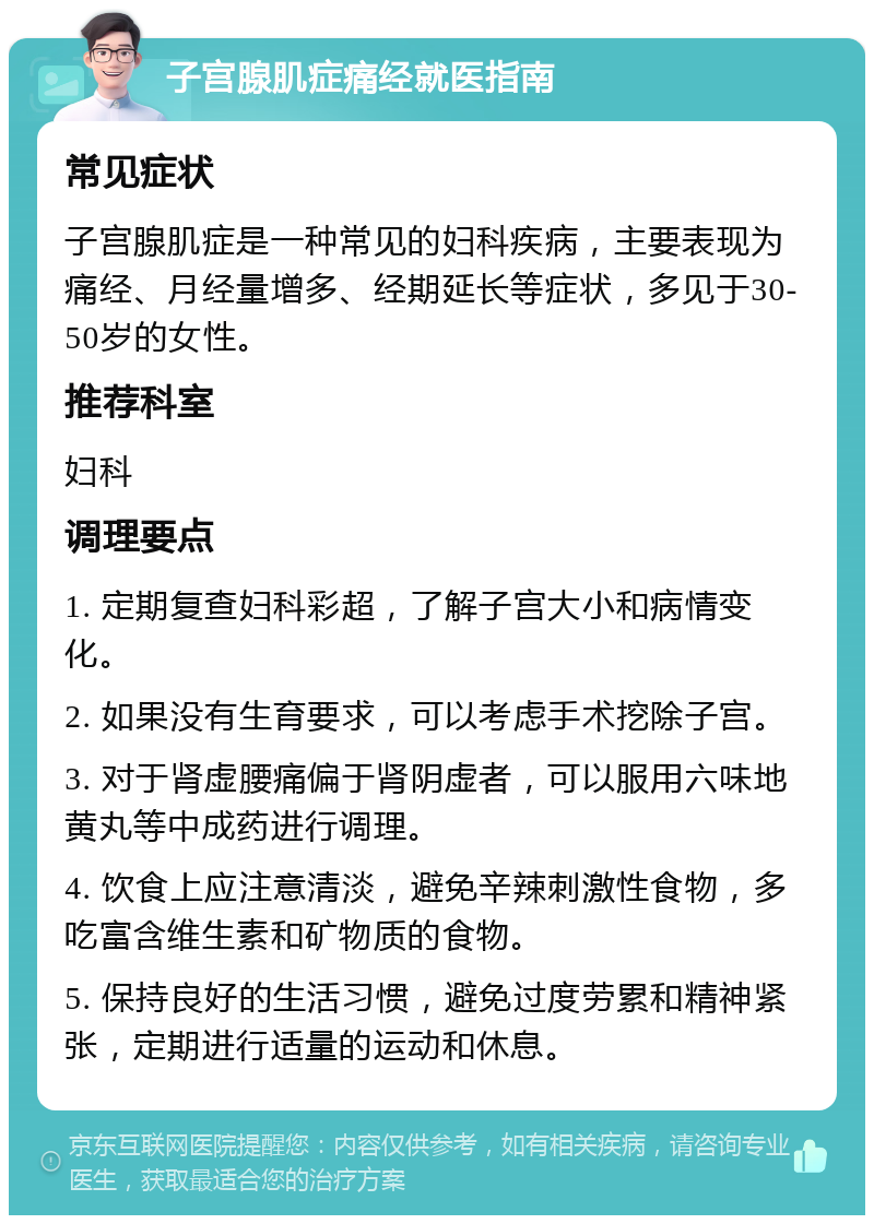 子宫腺肌症痛经就医指南 常见症状 子宫腺肌症是一种常见的妇科疾病，主要表现为痛经、月经量增多、经期延长等症状，多见于30-50岁的女性。 推荐科室 妇科 调理要点 1. 定期复查妇科彩超，了解子宫大小和病情变化。 2. 如果没有生育要求，可以考虑手术挖除子宫。 3. 对于肾虚腰痛偏于肾阴虚者，可以服用六味地黄丸等中成药进行调理。 4. 饮食上应注意清淡，避免辛辣刺激性食物，多吃富含维生素和矿物质的食物。 5. 保持良好的生活习惯，避免过度劳累和精神紧张，定期进行适量的运动和休息。