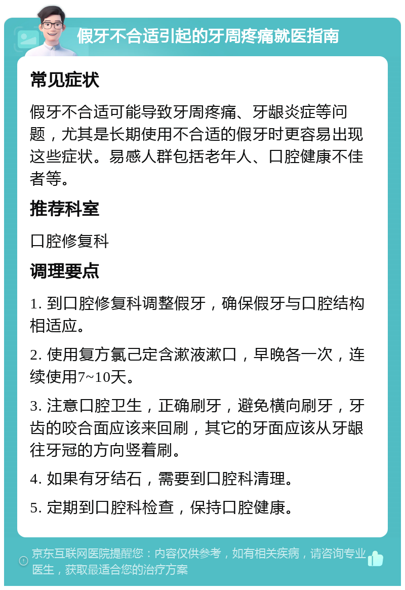 假牙不合适引起的牙周疼痛就医指南 常见症状 假牙不合适可能导致牙周疼痛、牙龈炎症等问题，尤其是长期使用不合适的假牙时更容易出现这些症状。易感人群包括老年人、口腔健康不佳者等。 推荐科室 口腔修复科 调理要点 1. 到口腔修复科调整假牙，确保假牙与口腔结构相适应。 2. 使用复方氯己定含漱液漱口，早晚各一次，连续使用7~10天。 3. 注意口腔卫生，正确刷牙，避免横向刷牙，牙齿的咬合面应该来回刷，其它的牙面应该从牙龈往牙冠的方向竖着刷。 4. 如果有牙结石，需要到口腔科清理。 5. 定期到口腔科检查，保持口腔健康。