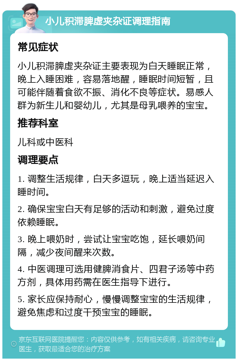 小儿积滞脾虚夹杂证调理指南 常见症状 小儿积滞脾虚夹杂证主要表现为白天睡眠正常，晚上入睡困难，容易落地醒，睡眠时间短暂，且可能伴随着食欲不振、消化不良等症状。易感人群为新生儿和婴幼儿，尤其是母乳喂养的宝宝。 推荐科室 儿科或中医科 调理要点 1. 调整生活规律，白天多逗玩，晚上适当延迟入睡时间。 2. 确保宝宝白天有足够的活动和刺激，避免过度依赖睡眠。 3. 晚上喂奶时，尝试让宝宝吃饱，延长喂奶间隔，减少夜间醒来次数。 4. 中医调理可选用健脾消食片、四君子汤等中药方剂，具体用药需在医生指导下进行。 5. 家长应保持耐心，慢慢调整宝宝的生活规律，避免焦虑和过度干预宝宝的睡眠。