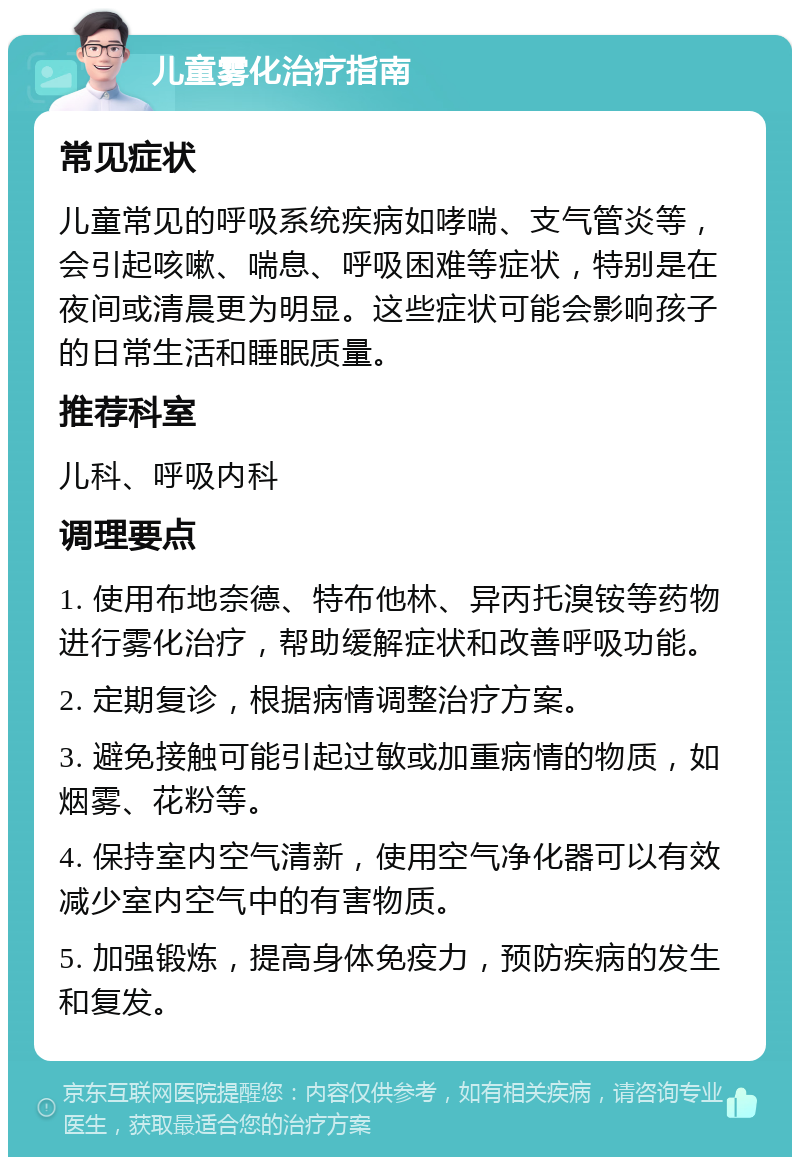 儿童雾化治疗指南 常见症状 儿童常见的呼吸系统疾病如哮喘、支气管炎等，会引起咳嗽、喘息、呼吸困难等症状，特别是在夜间或清晨更为明显。这些症状可能会影响孩子的日常生活和睡眠质量。 推荐科室 儿科、呼吸内科 调理要点 1. 使用布地奈德、特布他林、异丙托溴铵等药物进行雾化治疗，帮助缓解症状和改善呼吸功能。 2. 定期复诊，根据病情调整治疗方案。 3. 避免接触可能引起过敏或加重病情的物质，如烟雾、花粉等。 4. 保持室内空气清新，使用空气净化器可以有效减少室内空气中的有害物质。 5. 加强锻炼，提高身体免疫力，预防疾病的发生和复发。