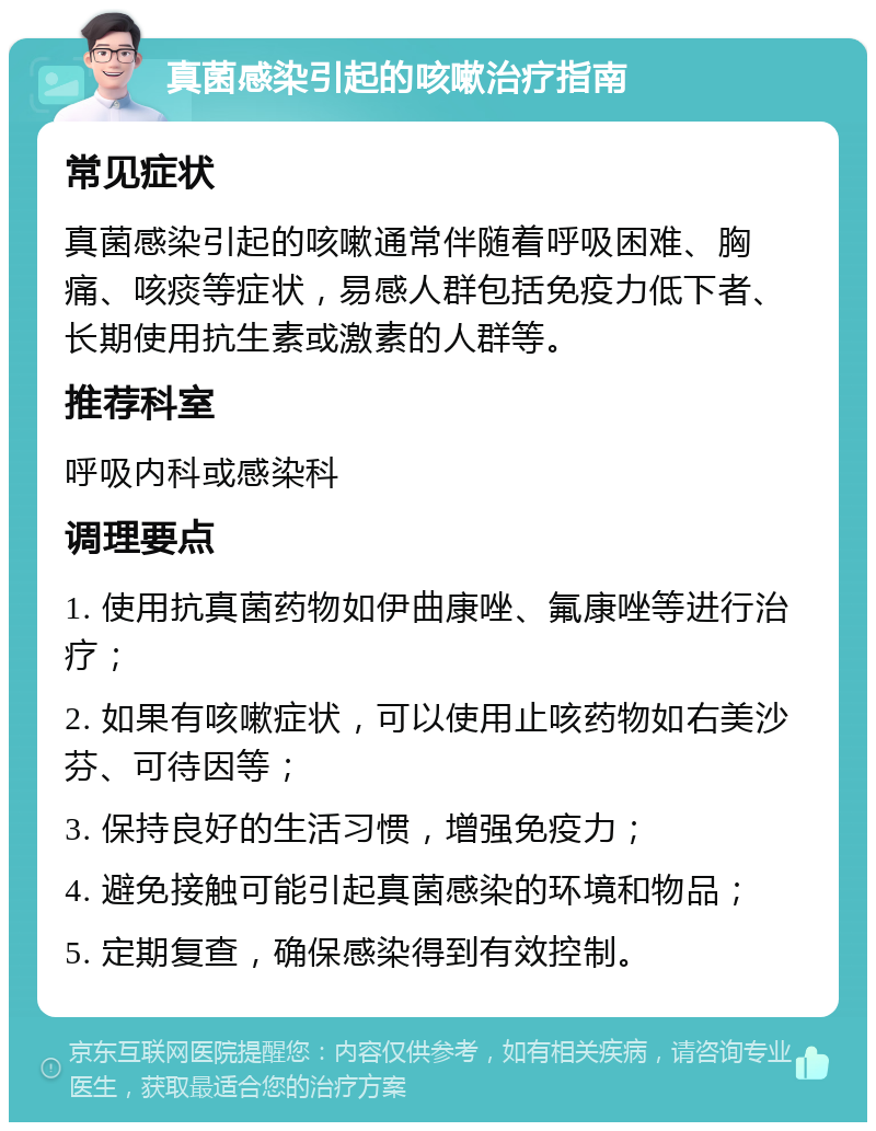 真菌感染引起的咳嗽治疗指南 常见症状 真菌感染引起的咳嗽通常伴随着呼吸困难、胸痛、咳痰等症状，易感人群包括免疫力低下者、长期使用抗生素或激素的人群等。 推荐科室 呼吸内科或感染科 调理要点 1. 使用抗真菌药物如伊曲康唑、氟康唑等进行治疗； 2. 如果有咳嗽症状，可以使用止咳药物如右美沙芬、可待因等； 3. 保持良好的生活习惯，增强免疫力； 4. 避免接触可能引起真菌感染的环境和物品； 5. 定期复查，确保感染得到有效控制。