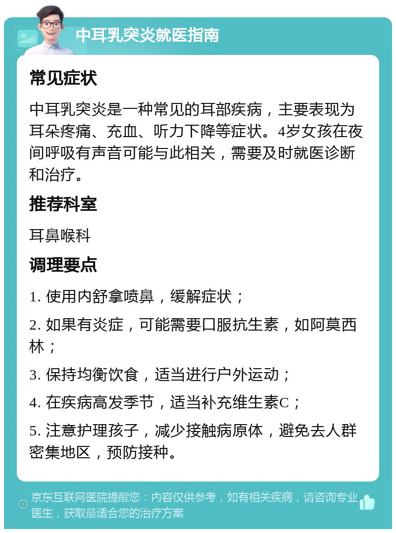 中耳乳突炎就医指南 常见症状 中耳乳突炎是一种常见的耳部疾病，主要表现为耳朵疼痛、充血、听力下降等症状。4岁女孩在夜间呼吸有声音可能与此相关，需要及时就医诊断和治疗。 推荐科室 耳鼻喉科 调理要点 1. 使用内舒拿喷鼻，缓解症状； 2. 如果有炎症，可能需要口服抗生素，如阿莫西林； 3. 保持均衡饮食，适当进行户外运动； 4. 在疾病高发季节，适当补充维生素C； 5. 注意护理孩子，减少接触病原体，避免去人群密集地区，预防接种。