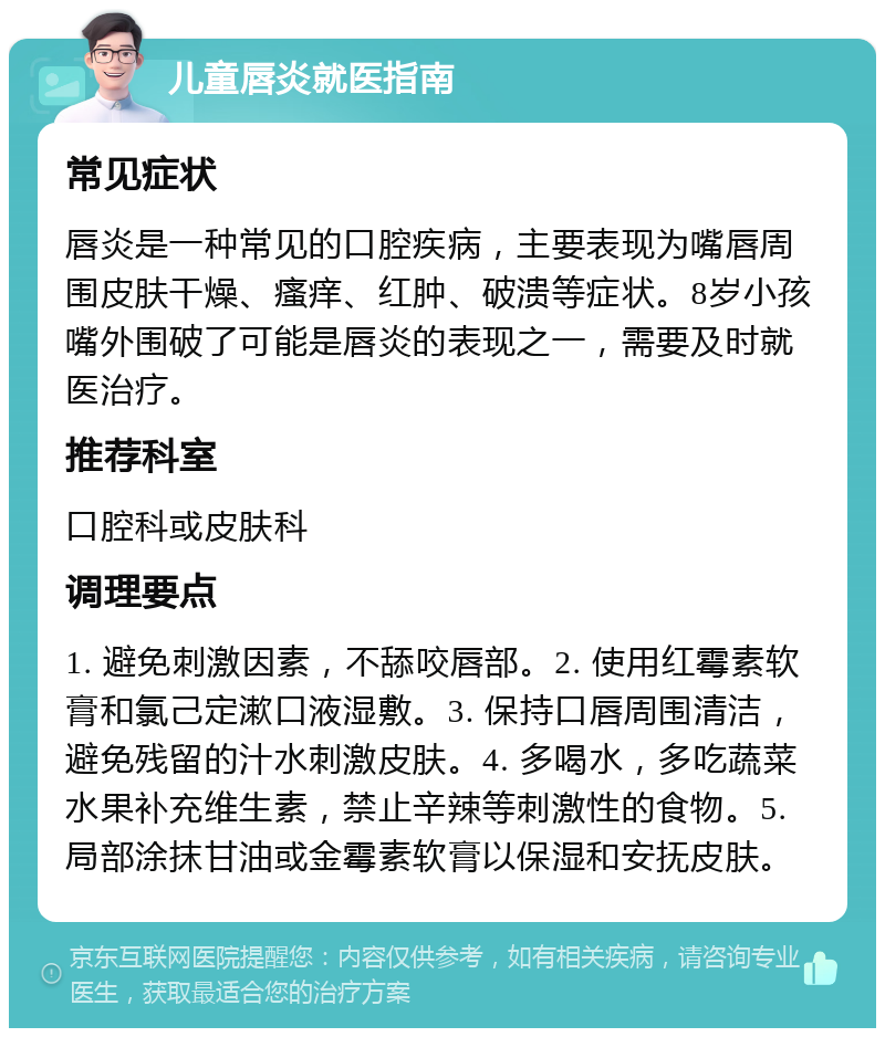 儿童唇炎就医指南 常见症状 唇炎是一种常见的口腔疾病，主要表现为嘴唇周围皮肤干燥、瘙痒、红肿、破溃等症状。8岁小孩嘴外围破了可能是唇炎的表现之一，需要及时就医治疗。 推荐科室 口腔科或皮肤科 调理要点 1. 避免刺激因素，不舔咬唇部。2. 使用红霉素软膏和氯己定漱口液湿敷。3. 保持口唇周围清洁，避免残留的汁水刺激皮肤。4. 多喝水，多吃蔬菜水果补充维生素，禁止辛辣等刺激性的食物。5. 局部涂抹甘油或金霉素软膏以保湿和安抚皮肤。