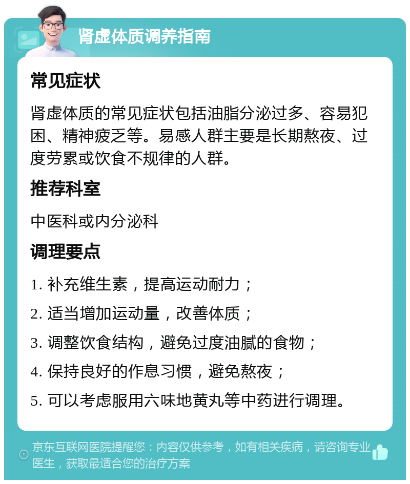 肾虚体质调养指南 常见症状 肾虚体质的常见症状包括油脂分泌过多、容易犯困、精神疲乏等。易感人群主要是长期熬夜、过度劳累或饮食不规律的人群。 推荐科室 中医科或内分泌科 调理要点 1. 补充维生素，提高运动耐力； 2. 适当增加运动量，改善体质； 3. 调整饮食结构，避免过度油腻的食物； 4. 保持良好的作息习惯，避免熬夜； 5. 可以考虑服用六味地黄丸等中药进行调理。