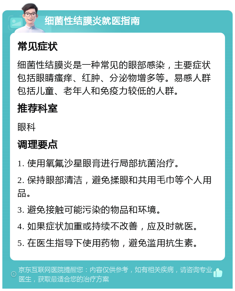 细菌性结膜炎就医指南 常见症状 细菌性结膜炎是一种常见的眼部感染，主要症状包括眼睛瘙痒、红肿、分泌物增多等。易感人群包括儿童、老年人和免疫力较低的人群。 推荐科室 眼科 调理要点 1. 使用氧氟沙星眼膏进行局部抗菌治疗。 2. 保持眼部清洁，避免揉眼和共用毛巾等个人用品。 3. 避免接触可能污染的物品和环境。 4. 如果症状加重或持续不改善，应及时就医。 5. 在医生指导下使用药物，避免滥用抗生素。