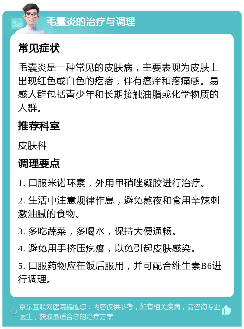 毛囊炎的治疗与调理 常见症状 毛囊炎是一种常见的皮肤病，主要表现为皮肤上出现红色或白色的疙瘩，伴有瘙痒和疼痛感。易感人群包括青少年和长期接触油脂或化学物质的人群。 推荐科室 皮肤科 调理要点 1. 口服米诺环素，外用甲硝唑凝胶进行治疗。 2. 生活中注意规律作息，避免熬夜和食用辛辣刺激油腻的食物。 3. 多吃蔬菜，多喝水，保持大便通畅。 4. 避免用手挤压疙瘩，以免引起皮肤感染。 5. 口服药物应在饭后服用，并可配合维生素B6进行调理。