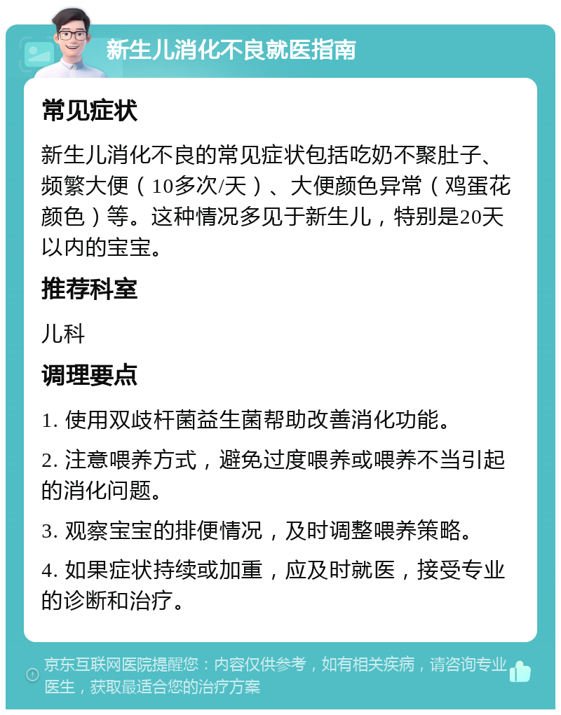 新生儿消化不良就医指南 常见症状 新生儿消化不良的常见症状包括吃奶不聚肚子、频繁大便（10多次/天）、大便颜色异常（鸡蛋花颜色）等。这种情况多见于新生儿，特别是20天以内的宝宝。 推荐科室 儿科 调理要点 1. 使用双歧杆菌益生菌帮助改善消化功能。 2. 注意喂养方式，避免过度喂养或喂养不当引起的消化问题。 3. 观察宝宝的排便情况，及时调整喂养策略。 4. 如果症状持续或加重，应及时就医，接受专业的诊断和治疗。