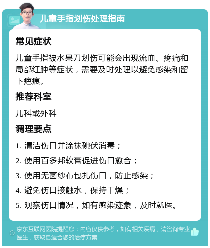 儿童手指划伤处理指南 常见症状 儿童手指被水果刀划伤可能会出现流血、疼痛和局部红肿等症状，需要及时处理以避免感染和留下疤痕。 推荐科室 儿科或外科 调理要点 1. 清洁伤口并涂抹碘伏消毒； 2. 使用百多邦软膏促进伤口愈合； 3. 使用无菌纱布包扎伤口，防止感染； 4. 避免伤口接触水，保持干燥； 5. 观察伤口情况，如有感染迹象，及时就医。