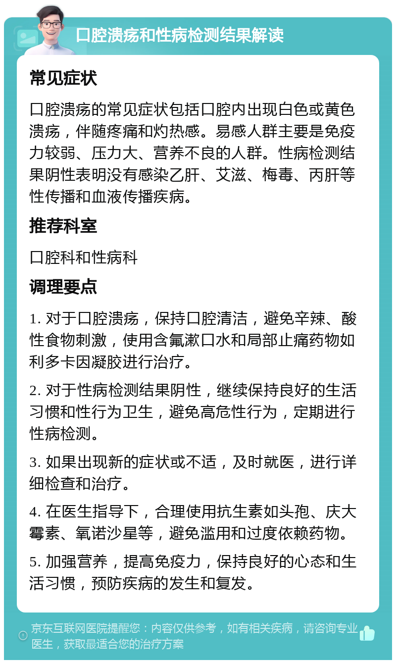 口腔溃疡和性病检测结果解读 常见症状 口腔溃疡的常见症状包括口腔内出现白色或黄色溃疡，伴随疼痛和灼热感。易感人群主要是免疫力较弱、压力大、营养不良的人群。性病检测结果阴性表明没有感染乙肝、艾滋、梅毒、丙肝等性传播和血液传播疾病。 推荐科室 口腔科和性病科 调理要点 1. 对于口腔溃疡，保持口腔清洁，避免辛辣、酸性食物刺激，使用含氟漱口水和局部止痛药物如利多卡因凝胶进行治疗。 2. 对于性病检测结果阴性，继续保持良好的生活习惯和性行为卫生，避免高危性行为，定期进行性病检测。 3. 如果出现新的症状或不适，及时就医，进行详细检查和治疗。 4. 在医生指导下，合理使用抗生素如头孢、庆大霉素、氧诺沙星等，避免滥用和过度依赖药物。 5. 加强营养，提高免疫力，保持良好的心态和生活习惯，预防疾病的发生和复发。