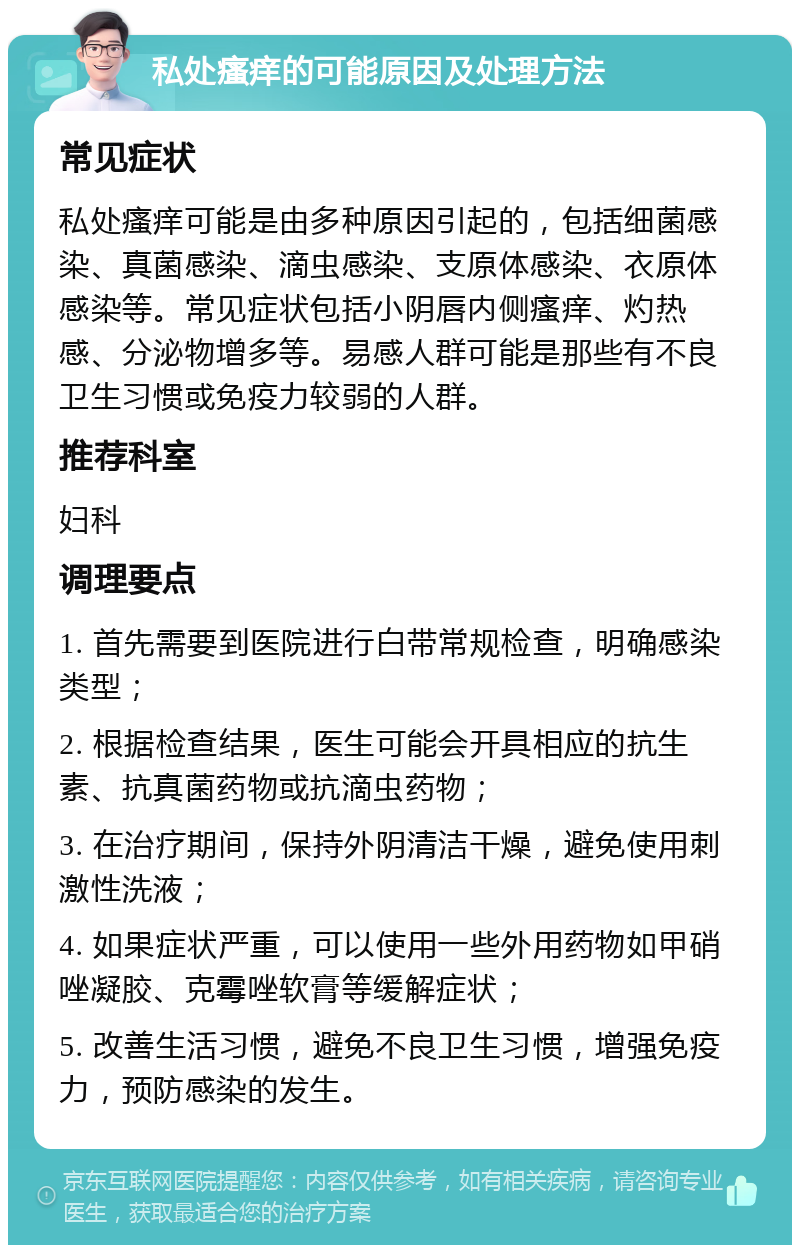 私处瘙痒的可能原因及处理方法 常见症状 私处瘙痒可能是由多种原因引起的，包括细菌感染、真菌感染、滴虫感染、支原体感染、衣原体感染等。常见症状包括小阴唇内侧瘙痒、灼热感、分泌物增多等。易感人群可能是那些有不良卫生习惯或免疫力较弱的人群。 推荐科室 妇科 调理要点 1. 首先需要到医院进行白带常规检查，明确感染类型； 2. 根据检查结果，医生可能会开具相应的抗生素、抗真菌药物或抗滴虫药物； 3. 在治疗期间，保持外阴清洁干燥，避免使用刺激性洗液； 4. 如果症状严重，可以使用一些外用药物如甲硝唑凝胶、克霉唑软膏等缓解症状； 5. 改善生活习惯，避免不良卫生习惯，增强免疫力，预防感染的发生。