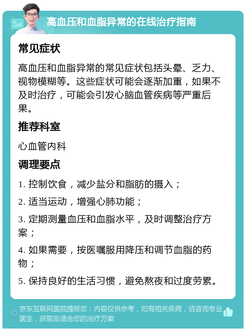 高血压和血脂异常的在线治疗指南 常见症状 高血压和血脂异常的常见症状包括头晕、乏力、视物模糊等。这些症状可能会逐渐加重，如果不及时治疗，可能会引发心脑血管疾病等严重后果。 推荐科室 心血管内科 调理要点 1. 控制饮食，减少盐分和脂肪的摄入； 2. 适当运动，增强心肺功能； 3. 定期测量血压和血脂水平，及时调整治疗方案； 4. 如果需要，按医嘱服用降压和调节血脂的药物； 5. 保持良好的生活习惯，避免熬夜和过度劳累。