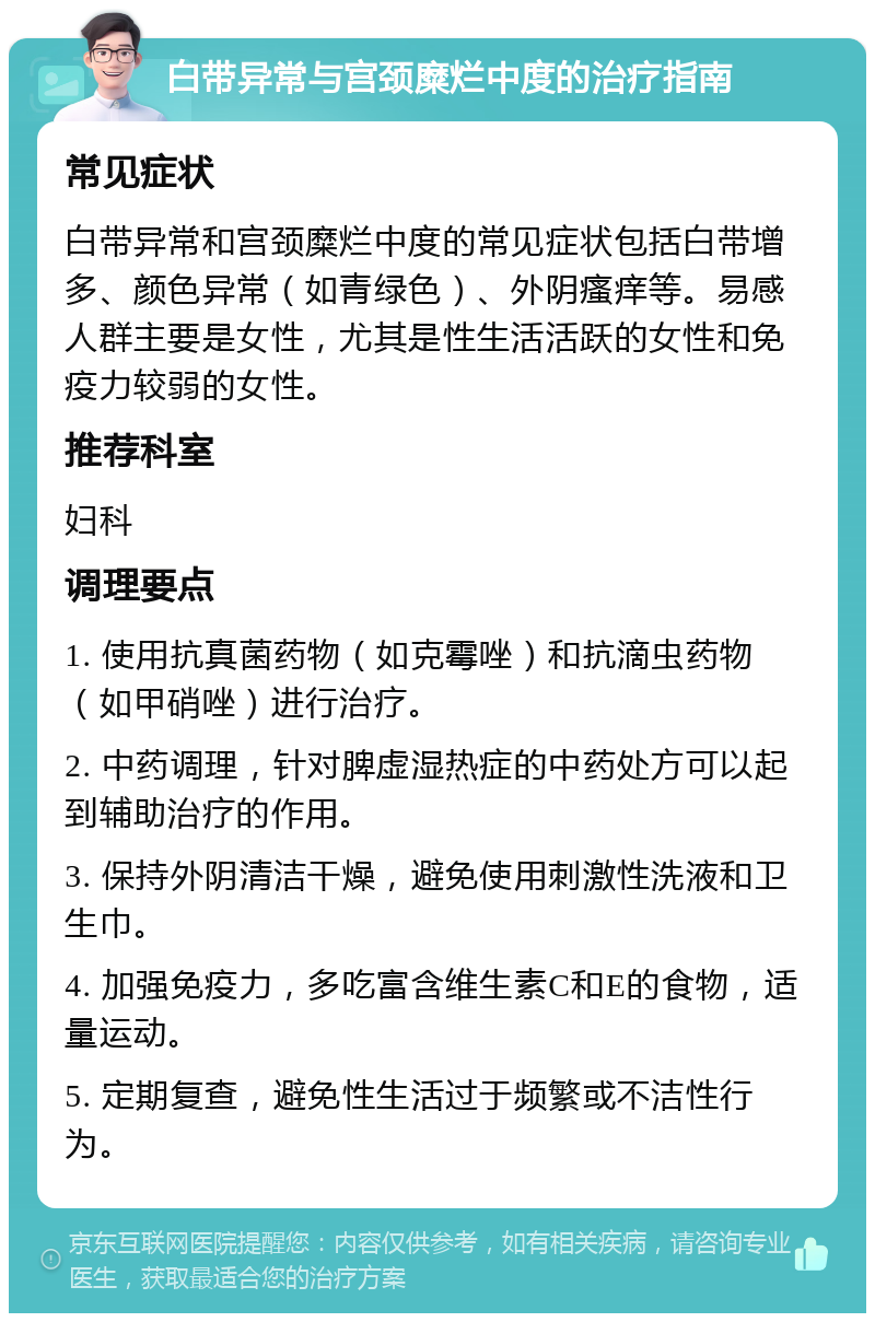 白带异常与宫颈糜烂中度的治疗指南 常见症状 白带异常和宫颈糜烂中度的常见症状包括白带增多、颜色异常（如青绿色）、外阴瘙痒等。易感人群主要是女性，尤其是性生活活跃的女性和免疫力较弱的女性。 推荐科室 妇科 调理要点 1. 使用抗真菌药物（如克霉唑）和抗滴虫药物（如甲硝唑）进行治疗。 2. 中药调理，针对脾虚湿热症的中药处方可以起到辅助治疗的作用。 3. 保持外阴清洁干燥，避免使用刺激性洗液和卫生巾。 4. 加强免疫力，多吃富含维生素C和E的食物，适量运动。 5. 定期复查，避免性生活过于频繁或不洁性行为。