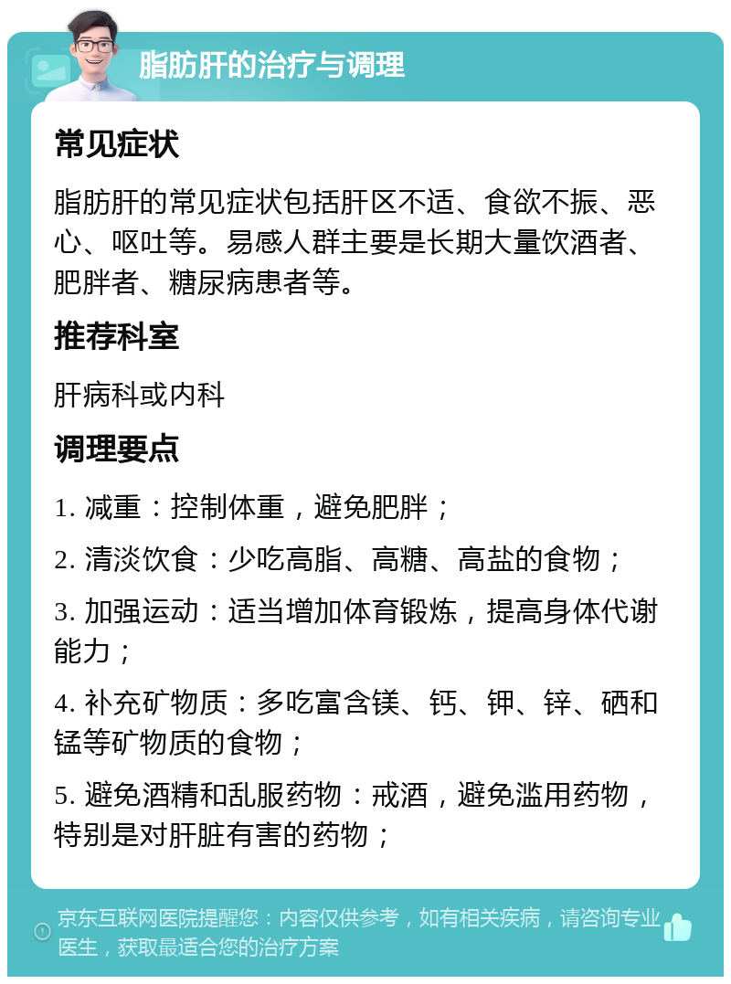 脂肪肝的治疗与调理 常见症状 脂肪肝的常见症状包括肝区不适、食欲不振、恶心、呕吐等。易感人群主要是长期大量饮酒者、肥胖者、糖尿病患者等。 推荐科室 肝病科或内科 调理要点 1. 减重：控制体重，避免肥胖； 2. 清淡饮食：少吃高脂、高糖、高盐的食物； 3. 加强运动：适当增加体育锻炼，提高身体代谢能力； 4. 补充矿物质：多吃富含镁、钙、钾、锌、硒和锰等矿物质的食物； 5. 避免酒精和乱服药物：戒酒，避免滥用药物，特别是对肝脏有害的药物；