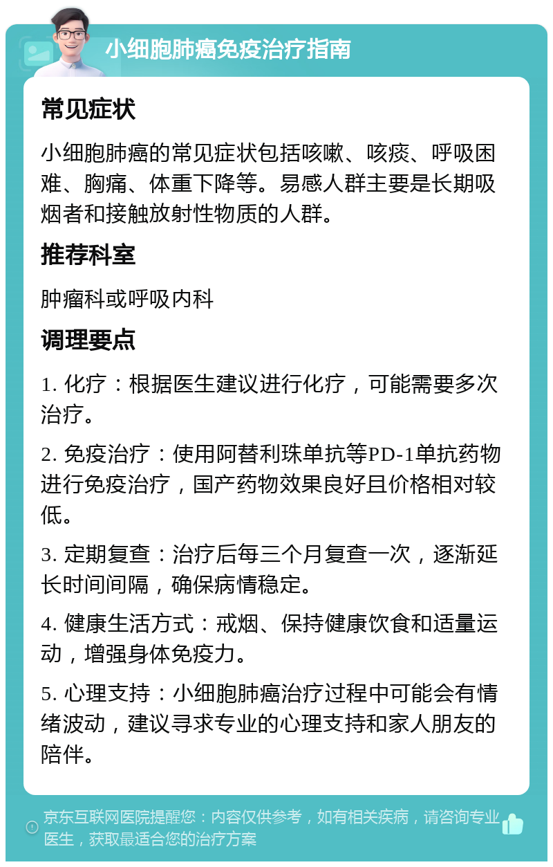 小细胞肺癌免疫治疗指南 常见症状 小细胞肺癌的常见症状包括咳嗽、咳痰、呼吸困难、胸痛、体重下降等。易感人群主要是长期吸烟者和接触放射性物质的人群。 推荐科室 肿瘤科或呼吸内科 调理要点 1. 化疗：根据医生建议进行化疗，可能需要多次治疗。 2. 免疫治疗：使用阿替利珠单抗等PD-1单抗药物进行免疫治疗，国产药物效果良好且价格相对较低。 3. 定期复查：治疗后每三个月复查一次，逐渐延长时间间隔，确保病情稳定。 4. 健康生活方式：戒烟、保持健康饮食和适量运动，增强身体免疫力。 5. 心理支持：小细胞肺癌治疗过程中可能会有情绪波动，建议寻求专业的心理支持和家人朋友的陪伴。