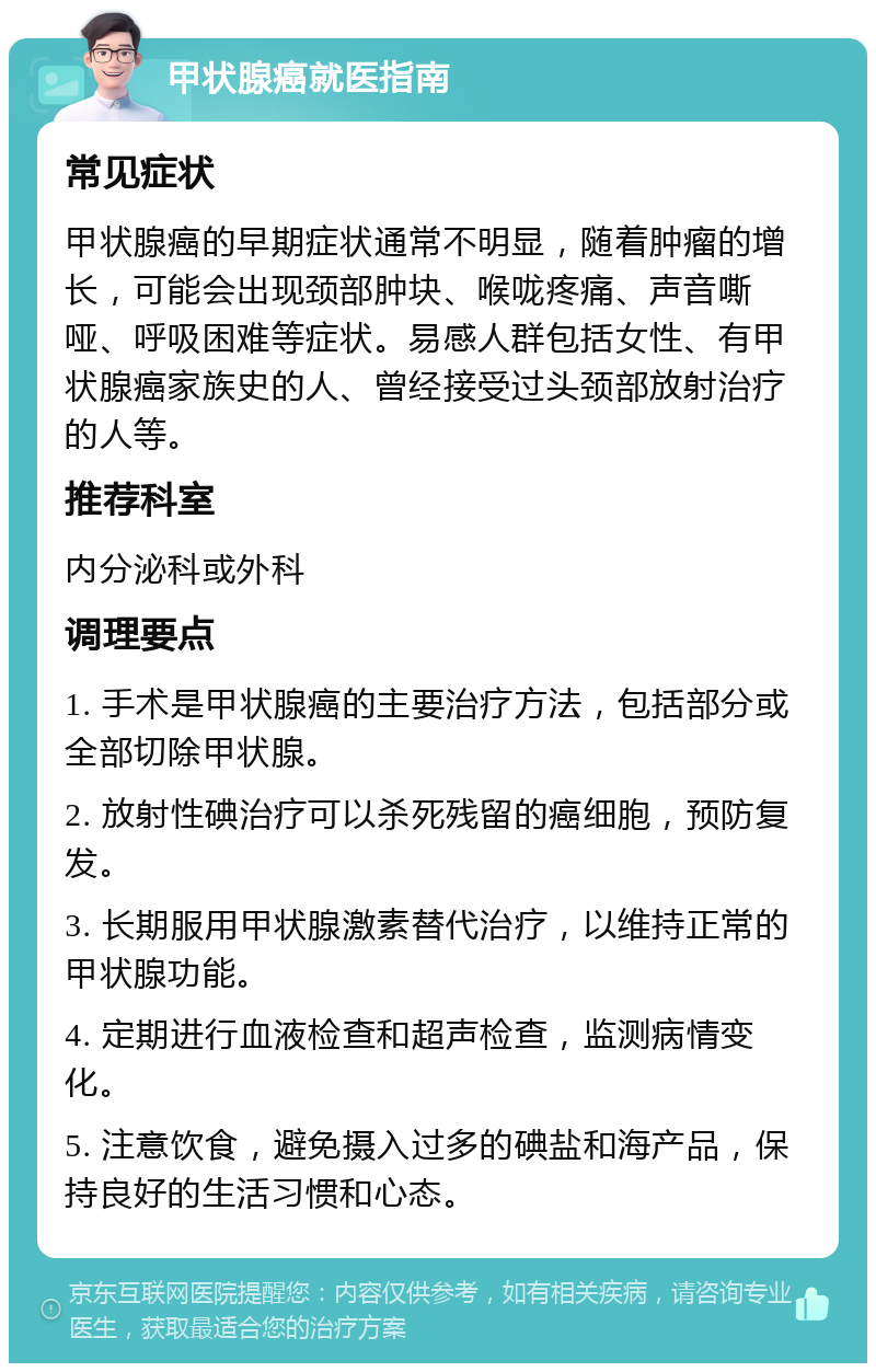 甲状腺癌就医指南 常见症状 甲状腺癌的早期症状通常不明显，随着肿瘤的增长，可能会出现颈部肿块、喉咙疼痛、声音嘶哑、呼吸困难等症状。易感人群包括女性、有甲状腺癌家族史的人、曾经接受过头颈部放射治疗的人等。 推荐科室 内分泌科或外科 调理要点 1. 手术是甲状腺癌的主要治疗方法，包括部分或全部切除甲状腺。 2. 放射性碘治疗可以杀死残留的癌细胞，预防复发。 3. 长期服用甲状腺激素替代治疗，以维持正常的甲状腺功能。 4. 定期进行血液检查和超声检查，监测病情变化。 5. 注意饮食，避免摄入过多的碘盐和海产品，保持良好的生活习惯和心态。